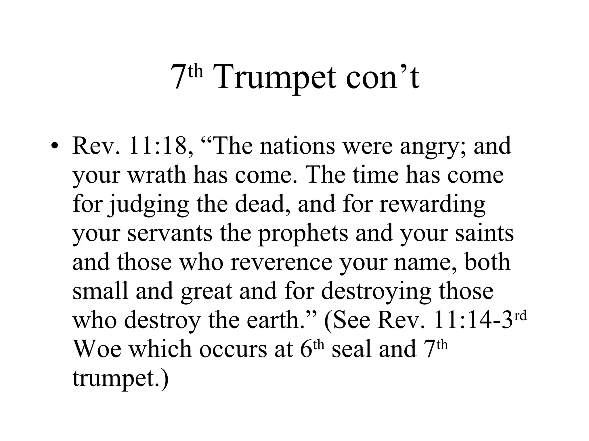 7 th  Trumpet con’t Rev. 11:18, “The nations were angry; and your wrath has come. The time has come for judging the dead, and for rewarding your servants the prophets and your saints and those who reverence your name, both small and great and for destroying those who destroy the earth.” (See Rev. 11:14-3 rd  Woe which occurs at 6 th  seal and 7 th  trumpet.) 