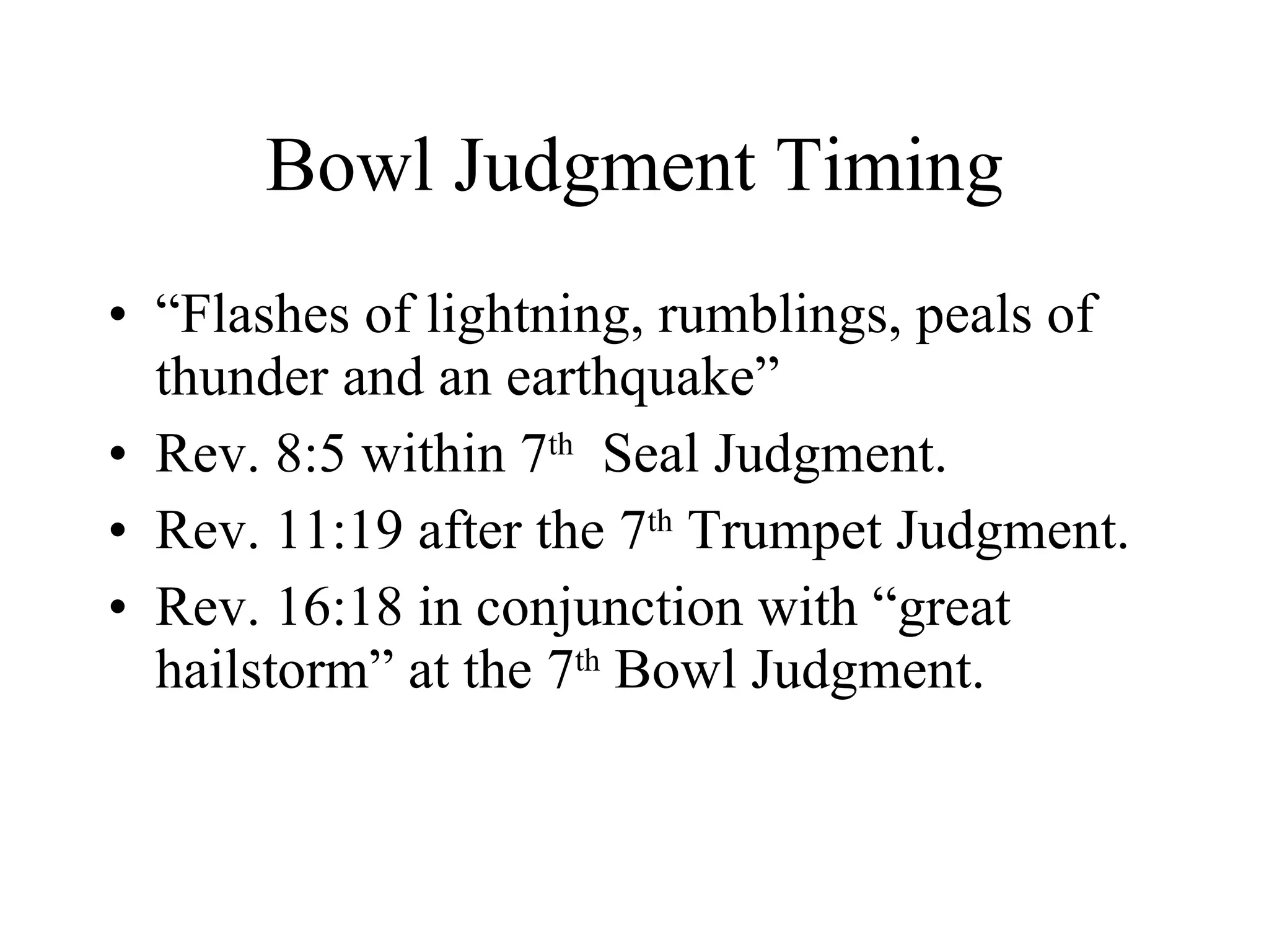 Bowl Judgment Timing “Flashes of lightning, rumblings, peals of thunder and an earthquake” Rev. 8:5 within 7 th   Seal Judgment. Rev. 11:19 after the 7 th  Trumpet Judgment. Rev. 16:18 in conjunction with “great hailstorm” at the 7 th  Bowl Judgment. 