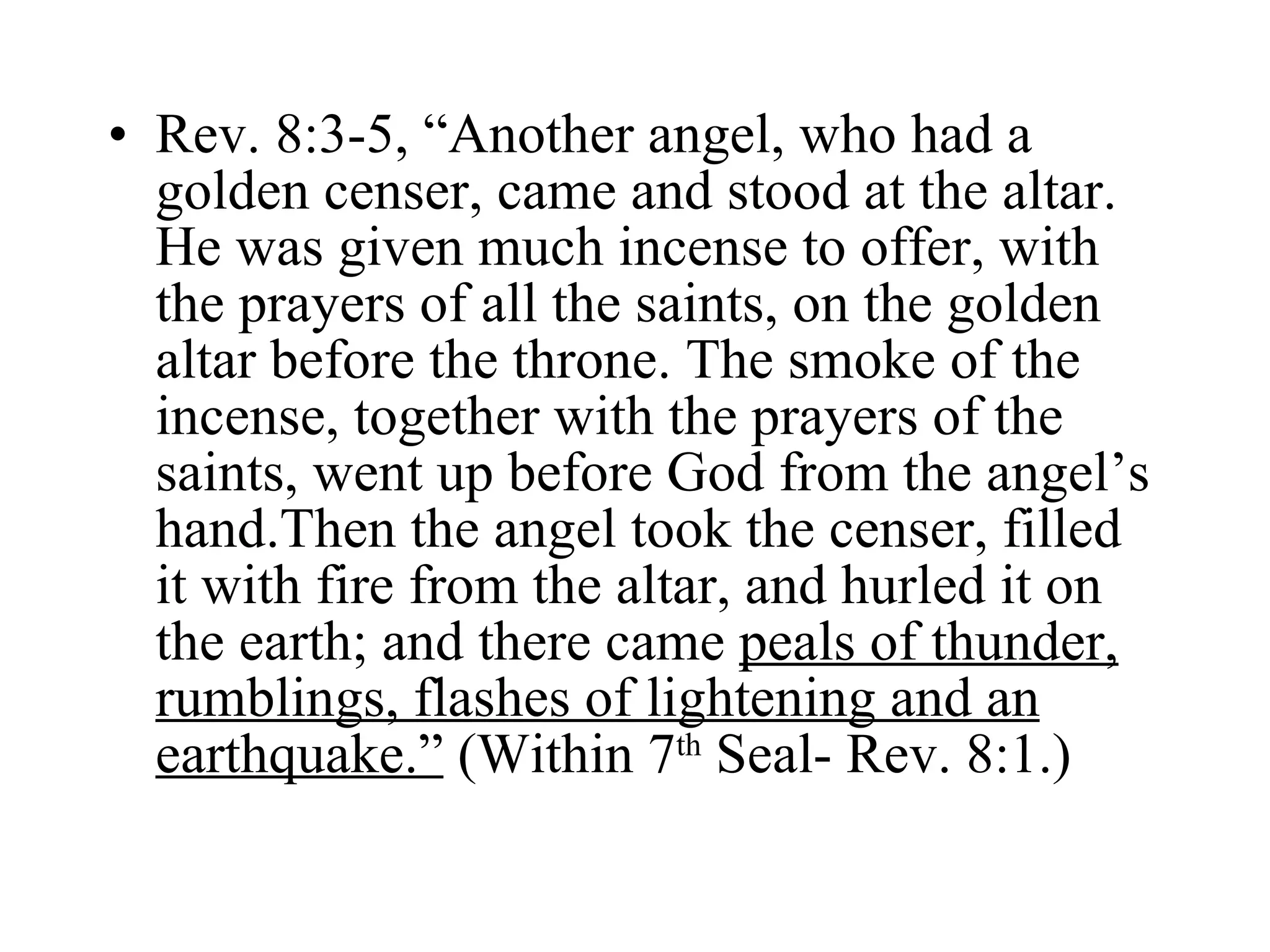 Rev. 8:3-5, “Another angel, who had a golden censer, came and stood at the altar. He was given much incense to offer, with the prayers of all the saints, on the golden altar before the throne. The smoke of the incense, together with the prayers of the saints, went up before God from the angel’s hand.Then the angel took the censer, filled it with fire from the altar, and hurled it on the earth; and there came  peals of thunder, rumblings, flashes of lightening and an earthquake.”  (Within 7 th  Seal- Rev. 8:1.) 