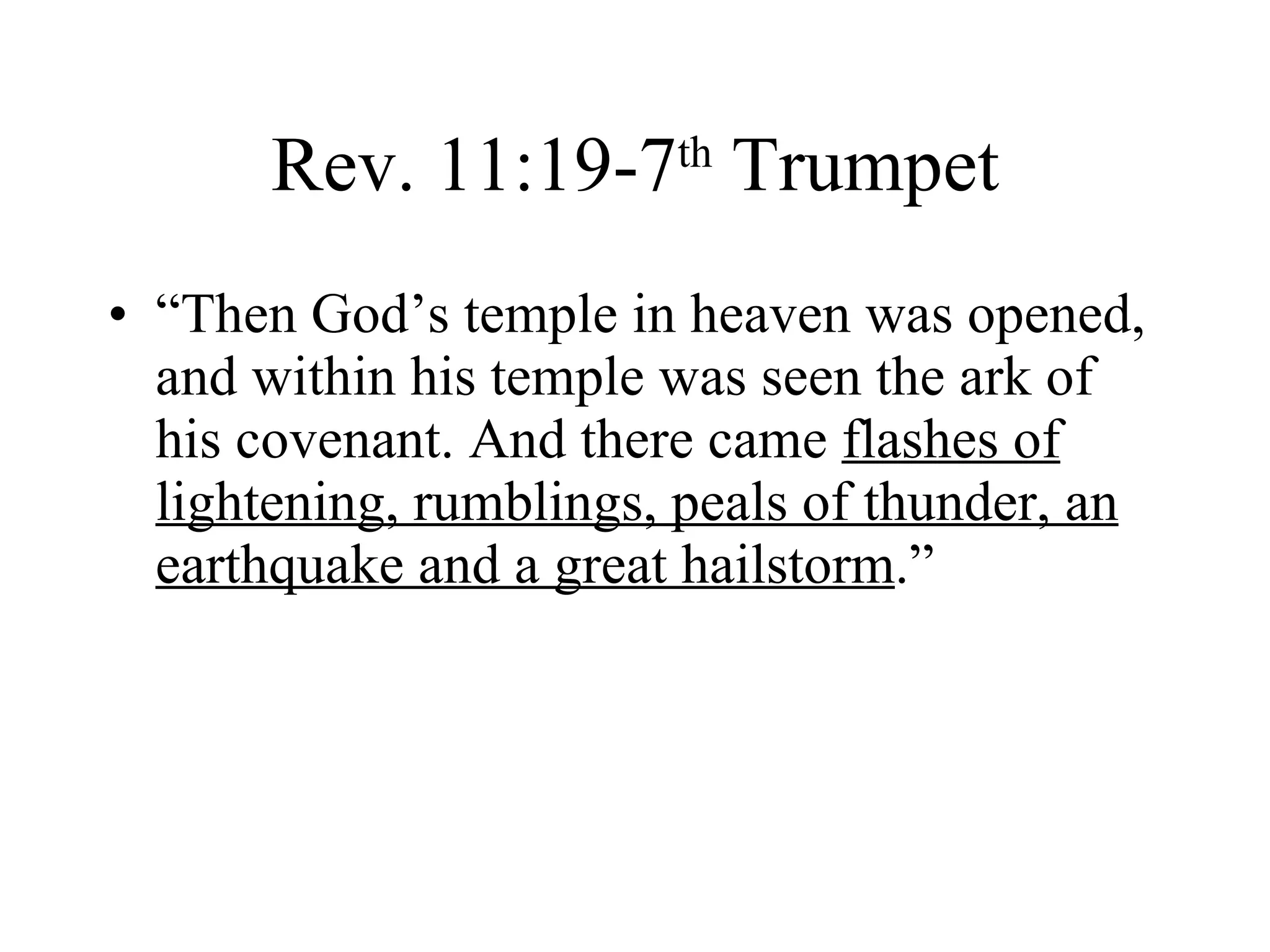 Rev. 11:19-7 th  Trumpet “Then God’s temple in heaven was opened, and within his temple was seen the ark of his covenant. And there came  flashes of lightening, rumblings, peals of thunder, an earthquake and a great hailstorm .” 