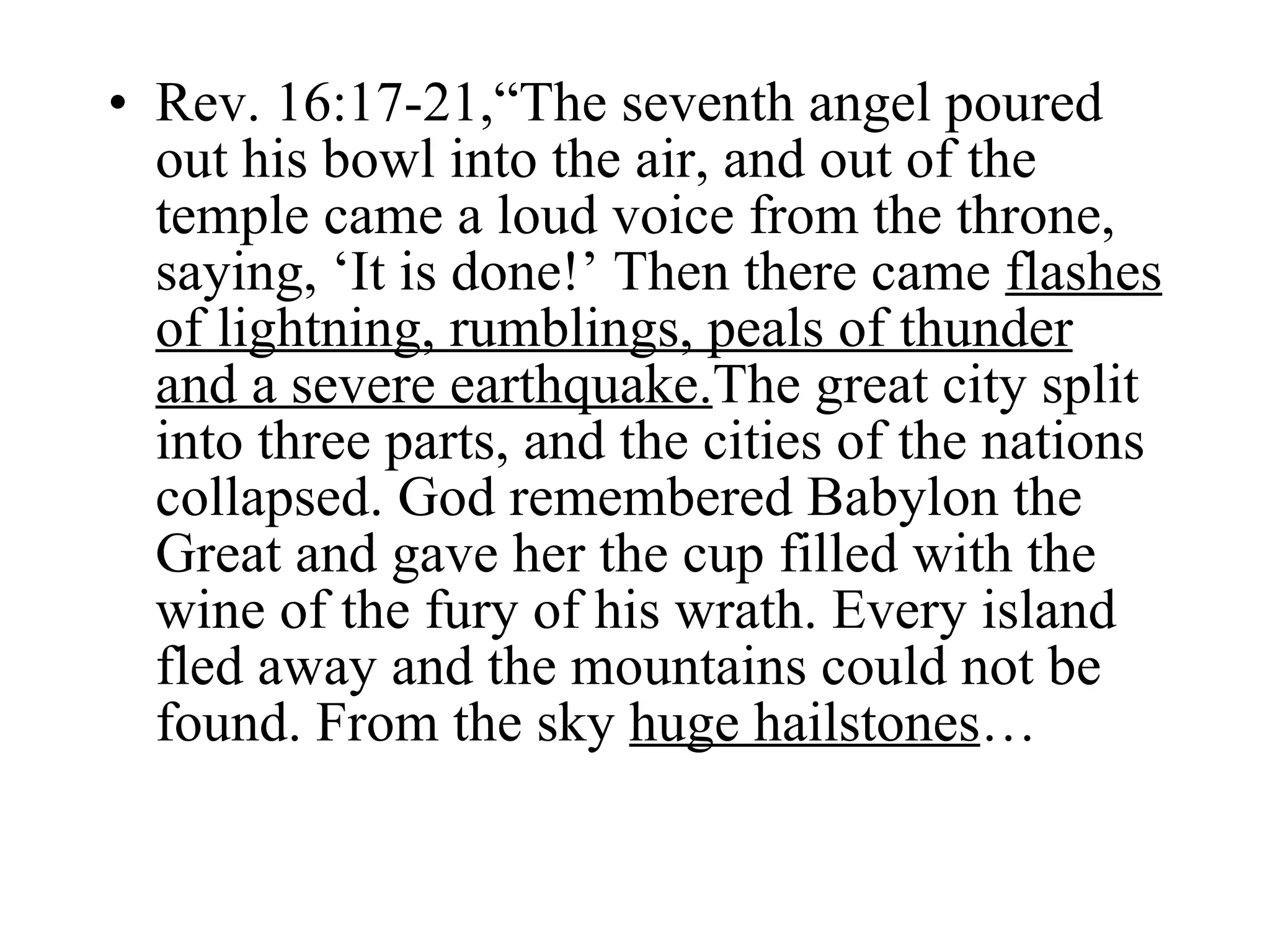 Rev. 16:17-21,“The seventh angel poured out his bowl into the air, and out of the temple came a loud voice from the throne, saying, ‘It is done!’ Then there came  flashes of lightning, rumblings, peals of thunder and a severe earthquake. The great city split into three parts, and the cities of the nations collapsed. God remembered Babylon the Great and gave her the cup filled with the wine of the fury of his wrath. Every island fled away and the mountains could not be found. From the sky  huge hailstones … 