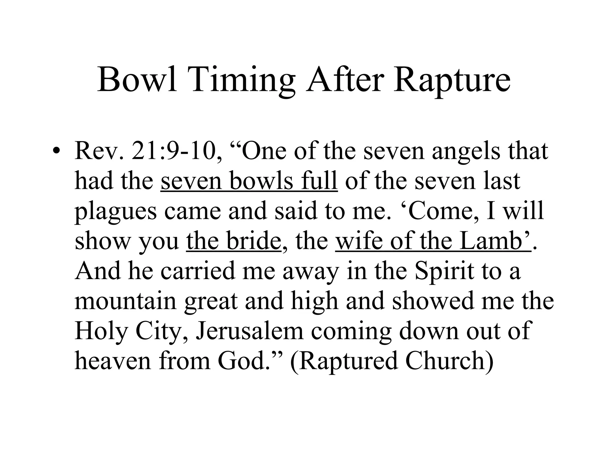 Bowl Timing After Rapture Rev. 21:9-10, “One of the seven angels that had the  seven bowls full  of the seven last plagues came and said to me. ‘Come, I will show you  the bride , the  wife of the Lamb’ . And he carried me away in the Spirit to a mountain great and high and showed me the Holy City, Jerusalem coming down out of heaven from God.” (Raptured Church) 