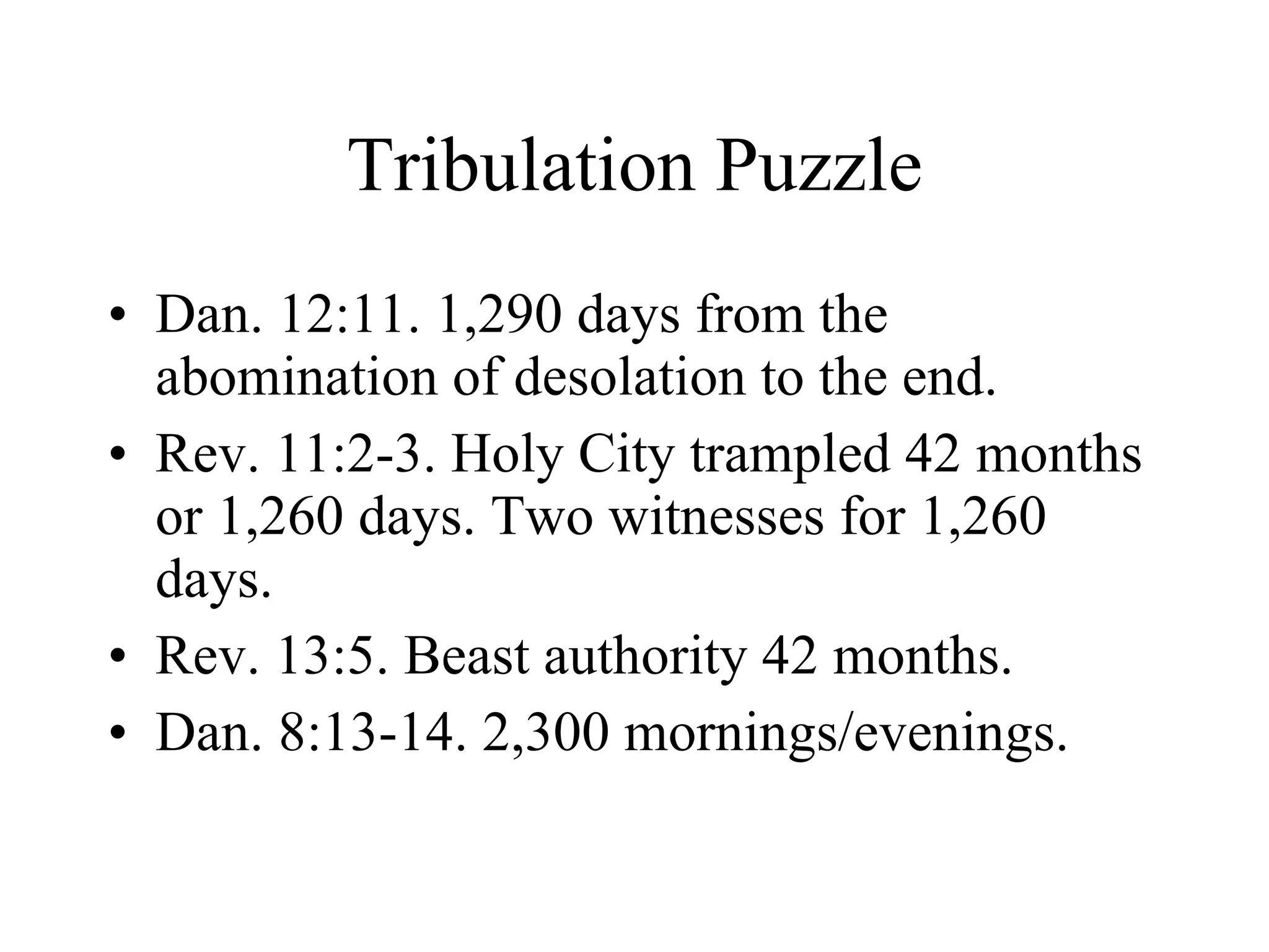Tribulation Puzzle Dan. 12:11. 1,290 days from the abomination of desolation to the end. Rev. 11:2-3. Holy City trampled 42 months or 1,260 days. Two witnesses for 1,260 days.  Rev. 13:5. Beast authority 42 months. Dan. 8:13-14. 2,300 mornings/evenings. 