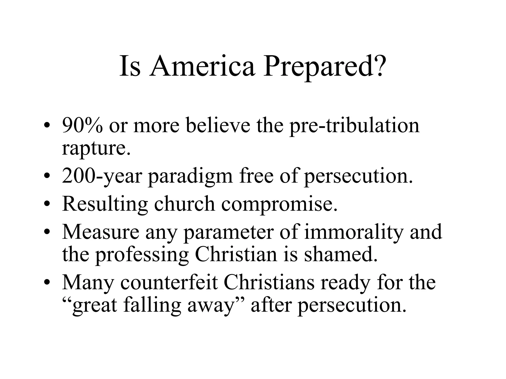Is America Prepared? 90% or more believe the pre-tribulation rapture. 200-year paradigm free of persecution. Resulting church compromise.  Measure any parameter of immorality and the professing Christian is shamed. Many counterfeit Christians ready for the “great falling away” after persecution. 