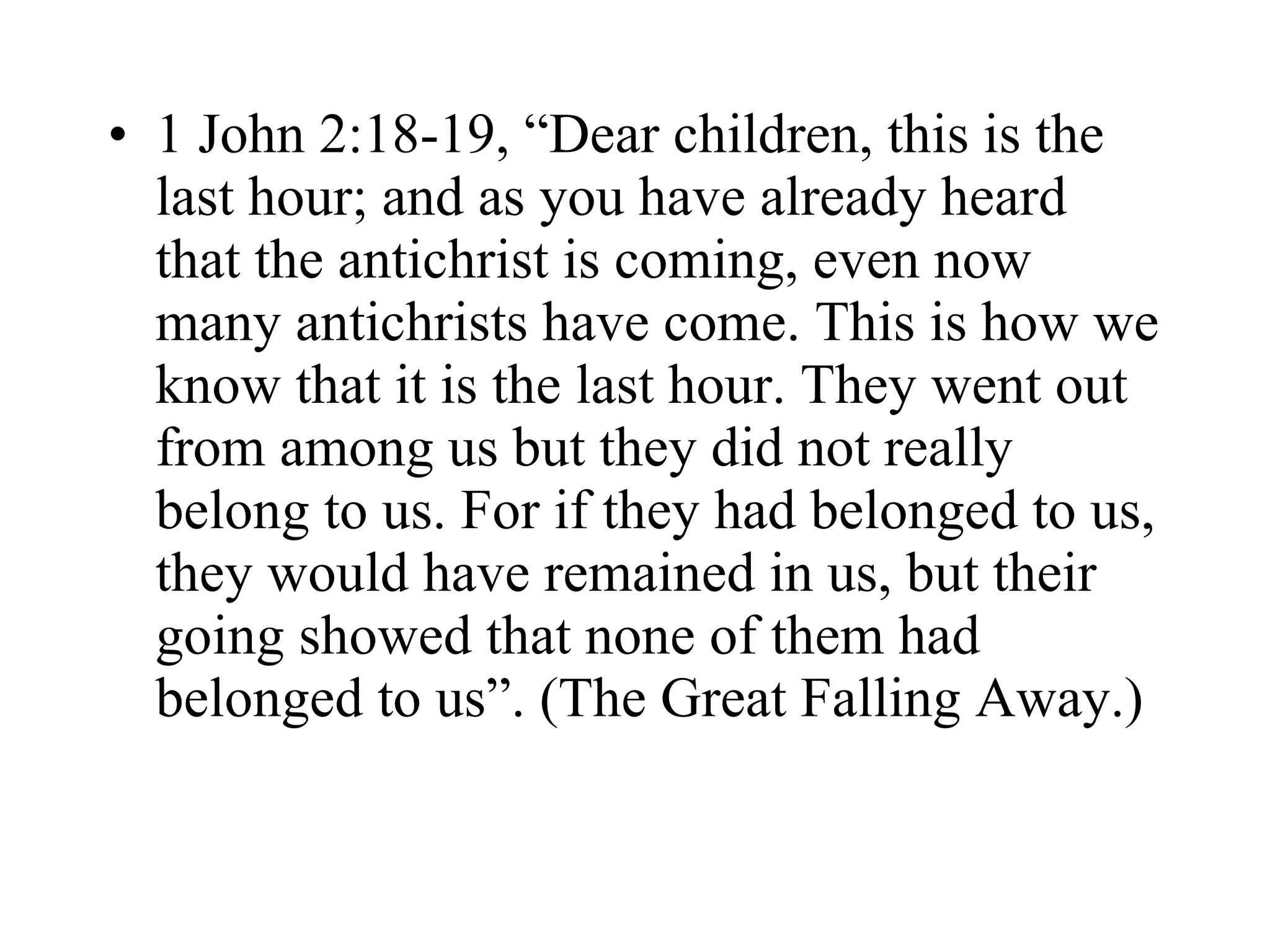 1 John 2:18-19, “Dear children, this is the last hour; and as you have already heard that the antichrist is coming, even now many antichrists have come. This is how we know that it is the last hour. They went out from among us but they did not really belong to us. For if they had belonged to us, they would have remained in us, but their going showed that none of them had belonged to us”. (The Great Falling Away.) 