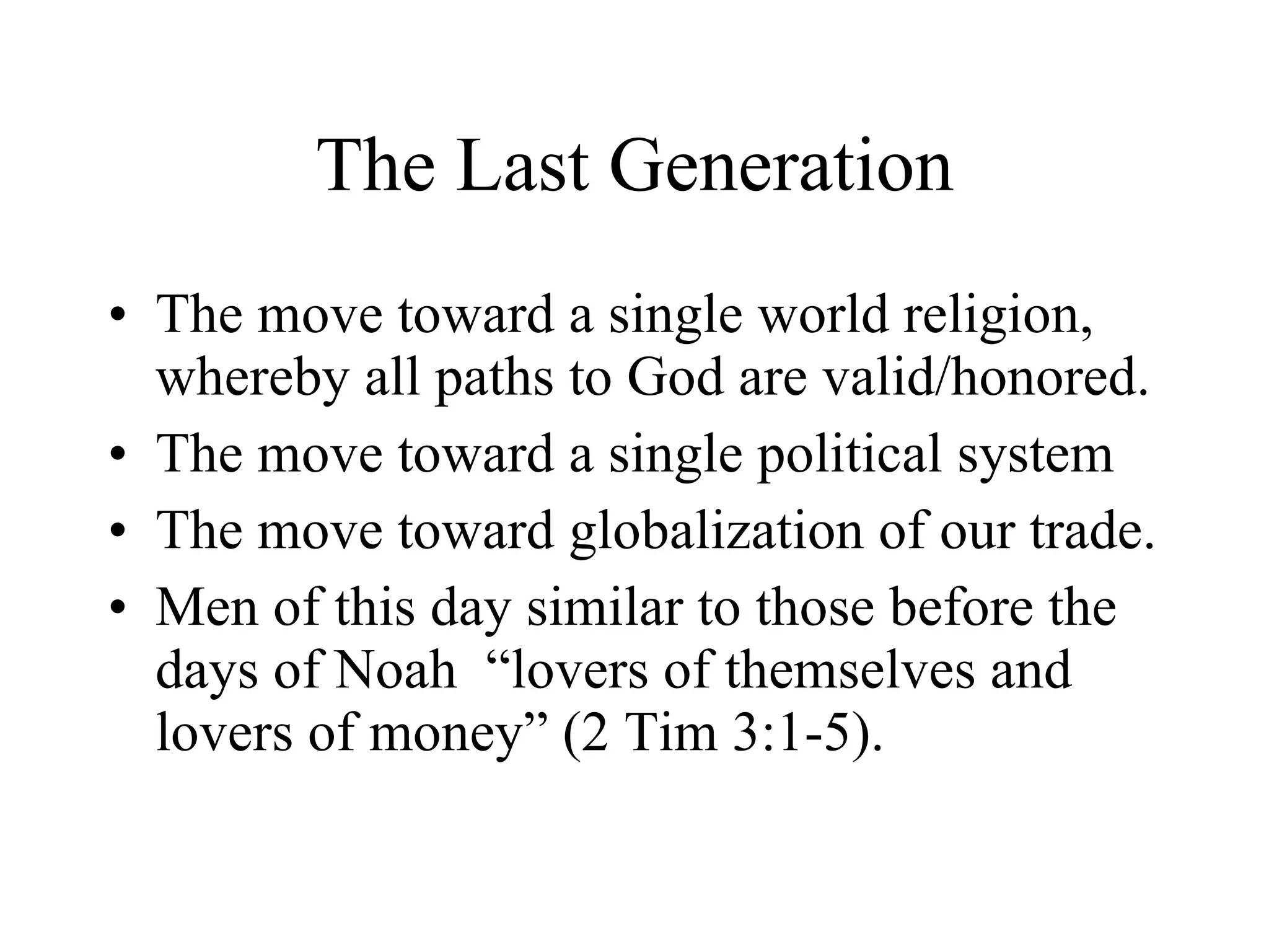 The Last Generation The move toward a single world religion, whereby all paths to God are valid/honored. The move toward a single political system The move toward globalization of our trade. Men of this day similar to those before the  days of Noah  “lovers of themselves and lovers of money” (2 Tim 3:1-5).  