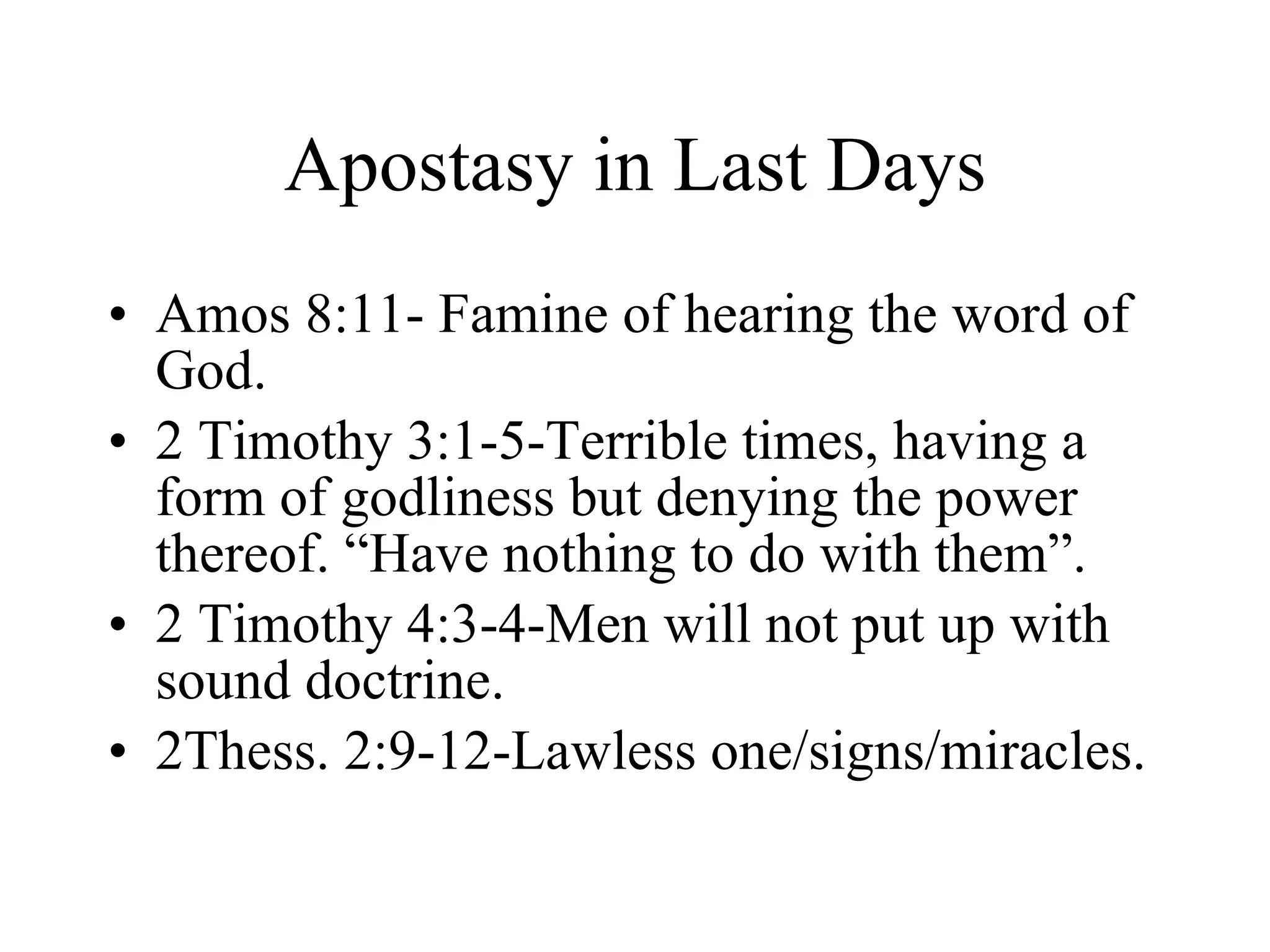 Apostasy in Last Days Amos 8:11- Famine of hearing the word of God. 2 Timothy 3:1-5-Terrible times, having a form of godliness but denying the power thereof. “Have nothing to do with them”. 2 Timothy 4:3-4-Men will not put up with sound doctrine. 2Thess. 2:9-12-Lawless one/signs/miracles. 