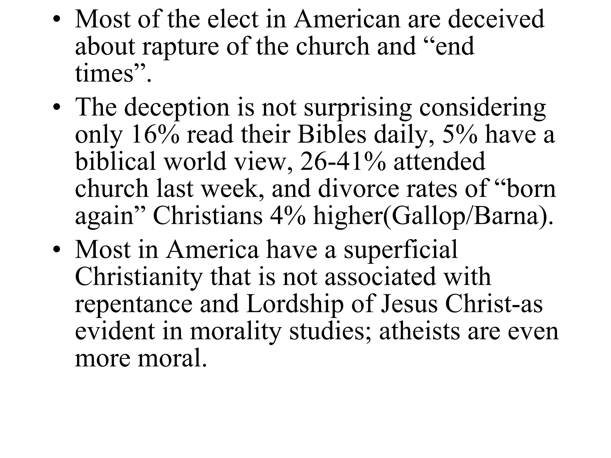 Most of the elect in American are deceived about rapture of the church and “end times”. The deception is not surprising considering only 16% read their Bibles daily, 5% have a biblical world view, 26-41% attended church last week, and divorce rates of “born again” Christians 4% higher(Gallop/Barna). Most in America have a superficial Christianity that is not associated with repentance and Lordship of Jesus Christ-as evident in morality studies; atheists are even more moral. 
