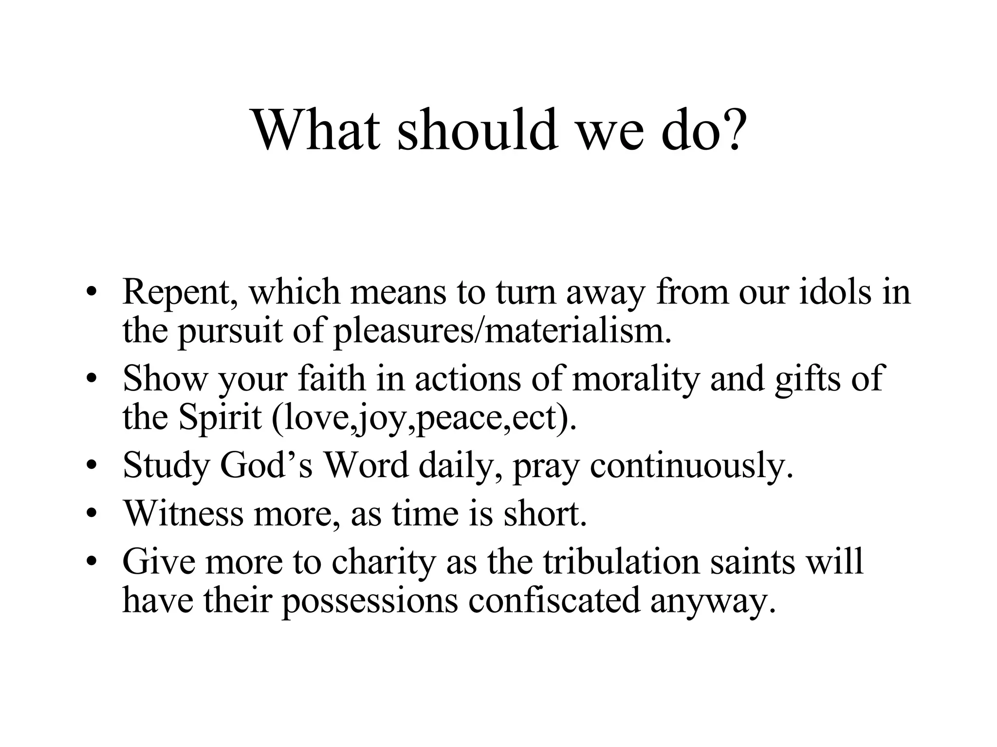 What should we do? Repent, which means to turn away from our idols in the pursuit of pleasures/materialism. Show your faith in actions of morality and gifts of the Spirit (love,joy,peace,ect). Study God’s Word daily, pray continuously. Witness more, as time is short. Give more to charity as the tribulation saints will have their possessions confiscated anyway.  