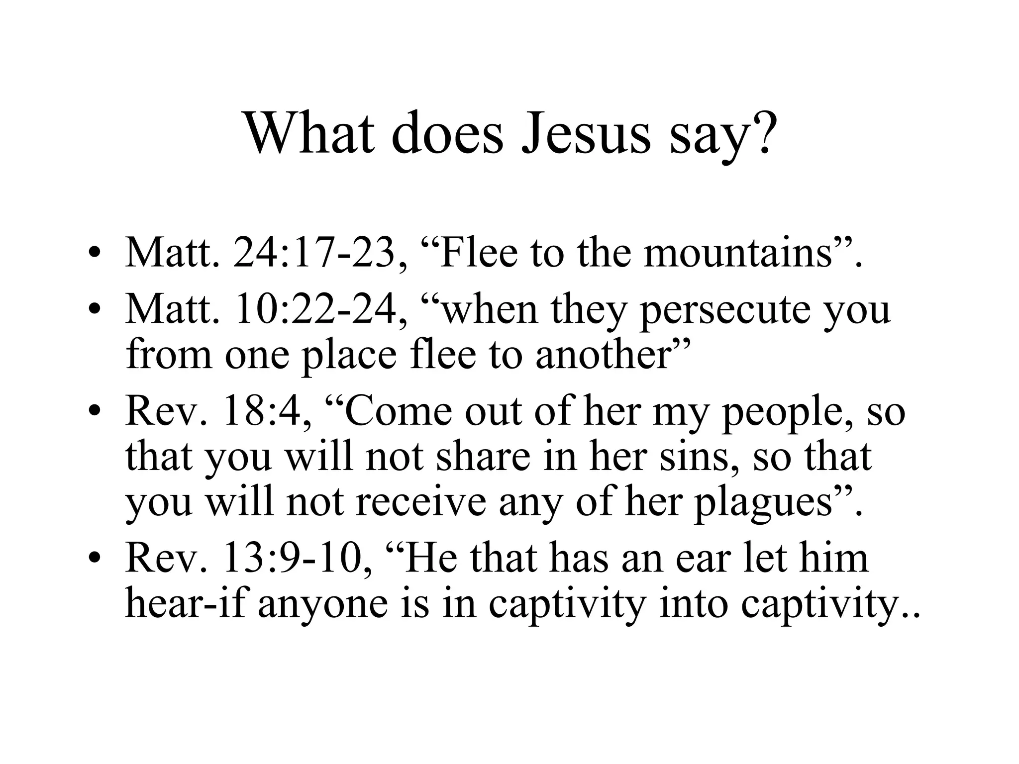 What does Jesus say? Matt. 24:17-23, “Flee to the mountains”. Matt. 10:22-24, “when they persecute you from one place flee to another” Rev. 18:4, “Come out of her my people, so that you will not share in her sins, so that you will not receive any of her plagues”. Rev. 13:9-10, “He that has an ear let him hear-if anyone is in captivity into captivity.. 