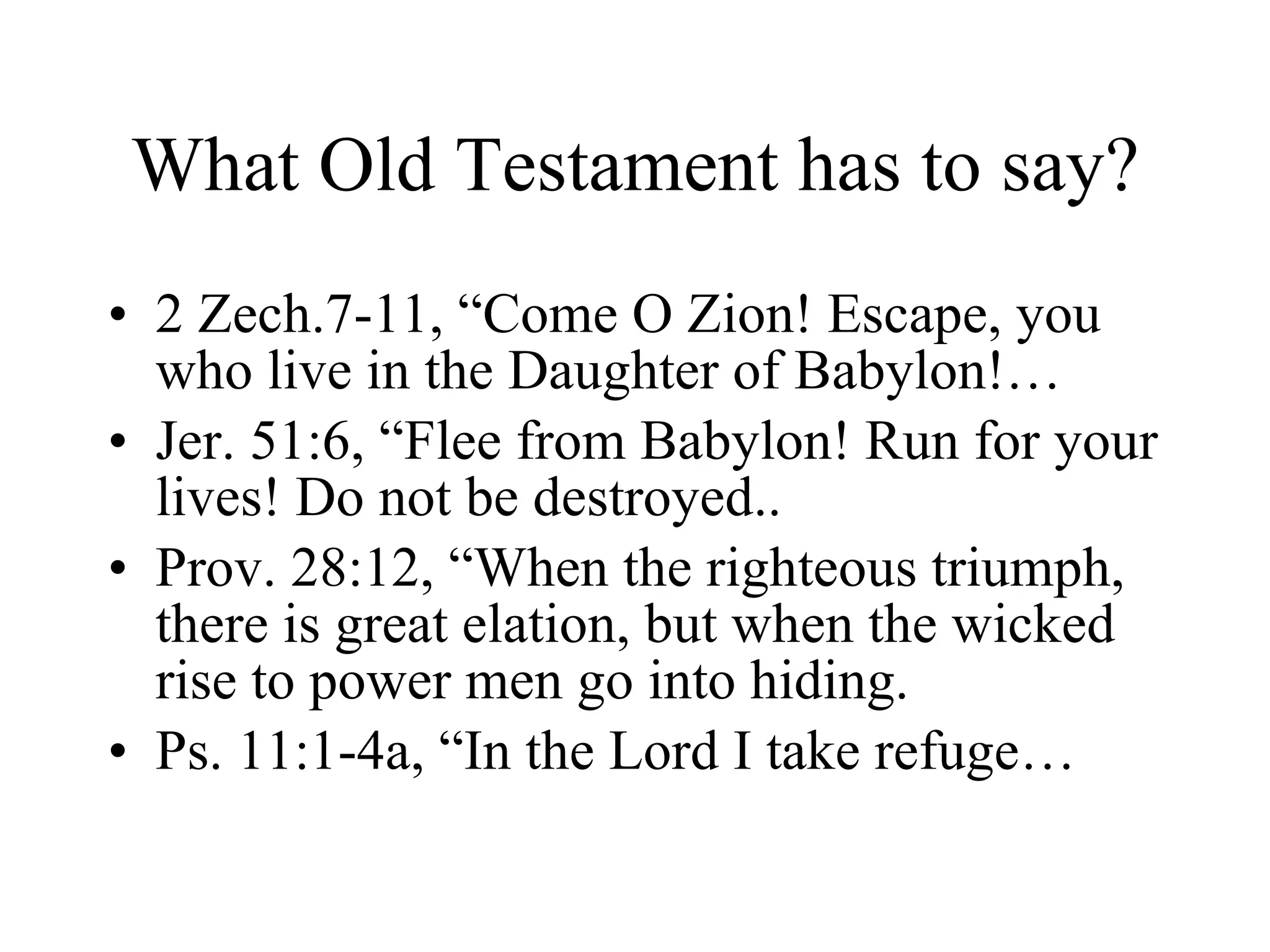 What Old Testament has to say? 2 Zech.7-11, “Come O Zion! Escape, you who live in the Daughter of Babylon!… Jer. 51:6, “Flee from Babylon! Run for your lives! Do not be destroyed.. Prov. 28:12, “When the righteous triumph, there is great elation, but when the wicked rise to power men go into hiding. Ps. 11:1-4a, “In the Lord I take refuge… 