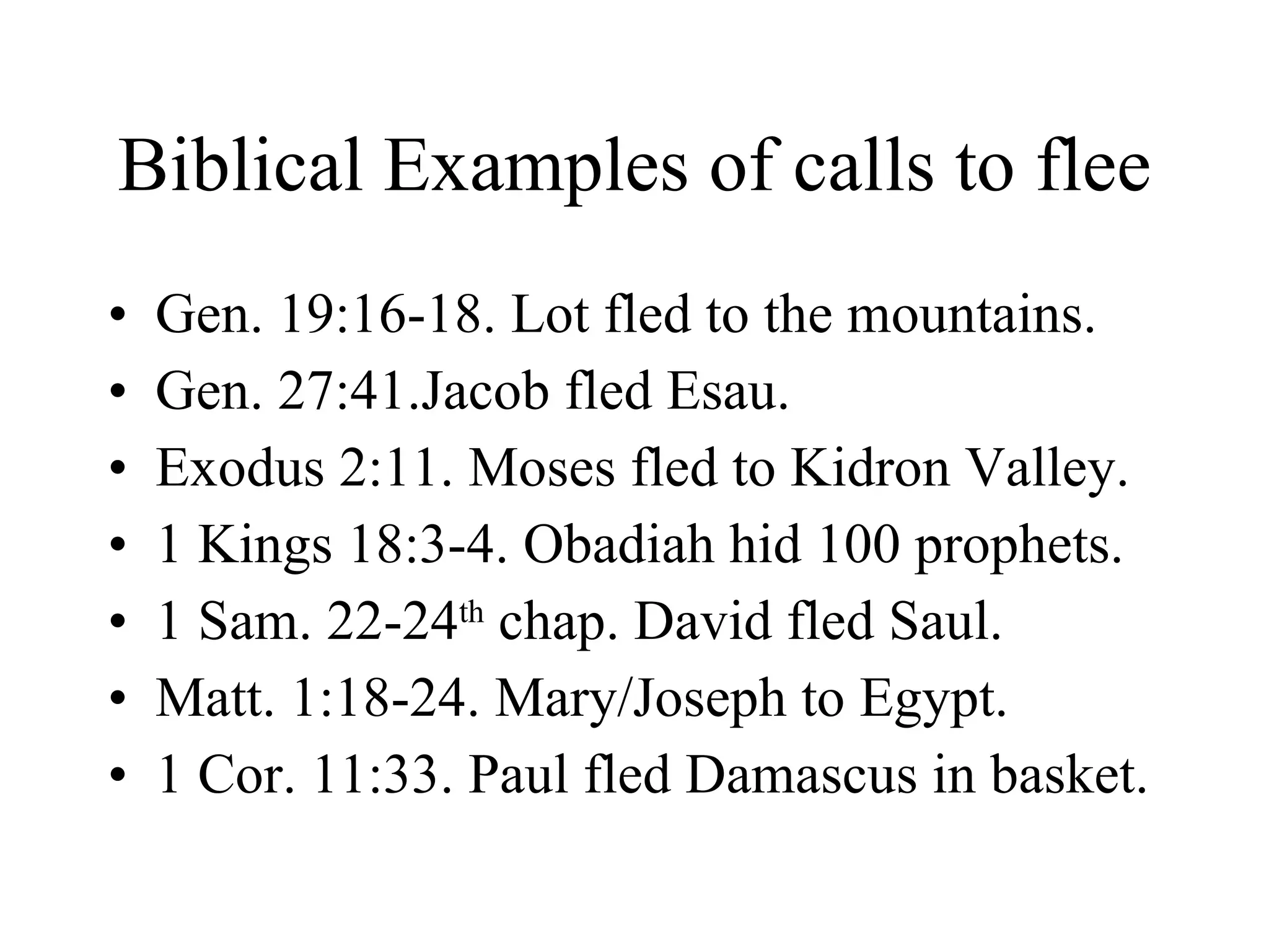 Biblical Examples of calls to flee Gen. 19:16-18. Lot fled to the mountains. Gen. 27:41.Jacob fled Esau. Exodus 2:11. Moses fled to Kidron Valley. 1 Kings 18:3-4. Obadiah hid 100 prophets. 1 Sam. 22-24 th  chap. David fled Saul. Matt. 1:18-24. Mary/Joseph to Egypt. 1 Cor. 11:33. Paul fled Damascus in basket. 