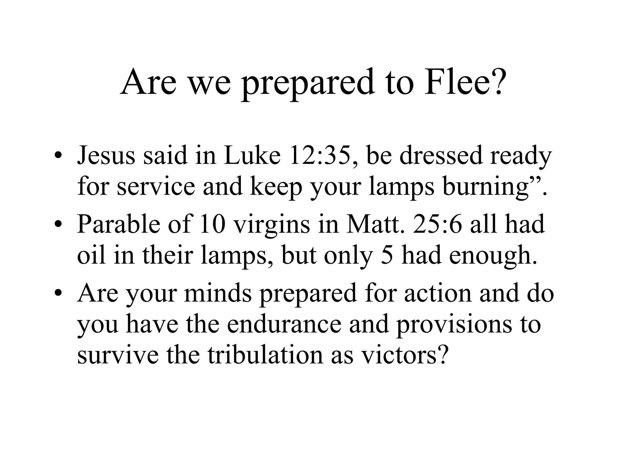 Are we prepared to Flee? Jesus said in Luke 12:35, be dressed ready for service and keep your lamps burning”. Parable of 10 virgins in Matt. 25:6 all had oil in their lamps, but only 5 had enough. Are your minds prepared for action and do you have the endurance and provisions to survive the tribulation as victors? 