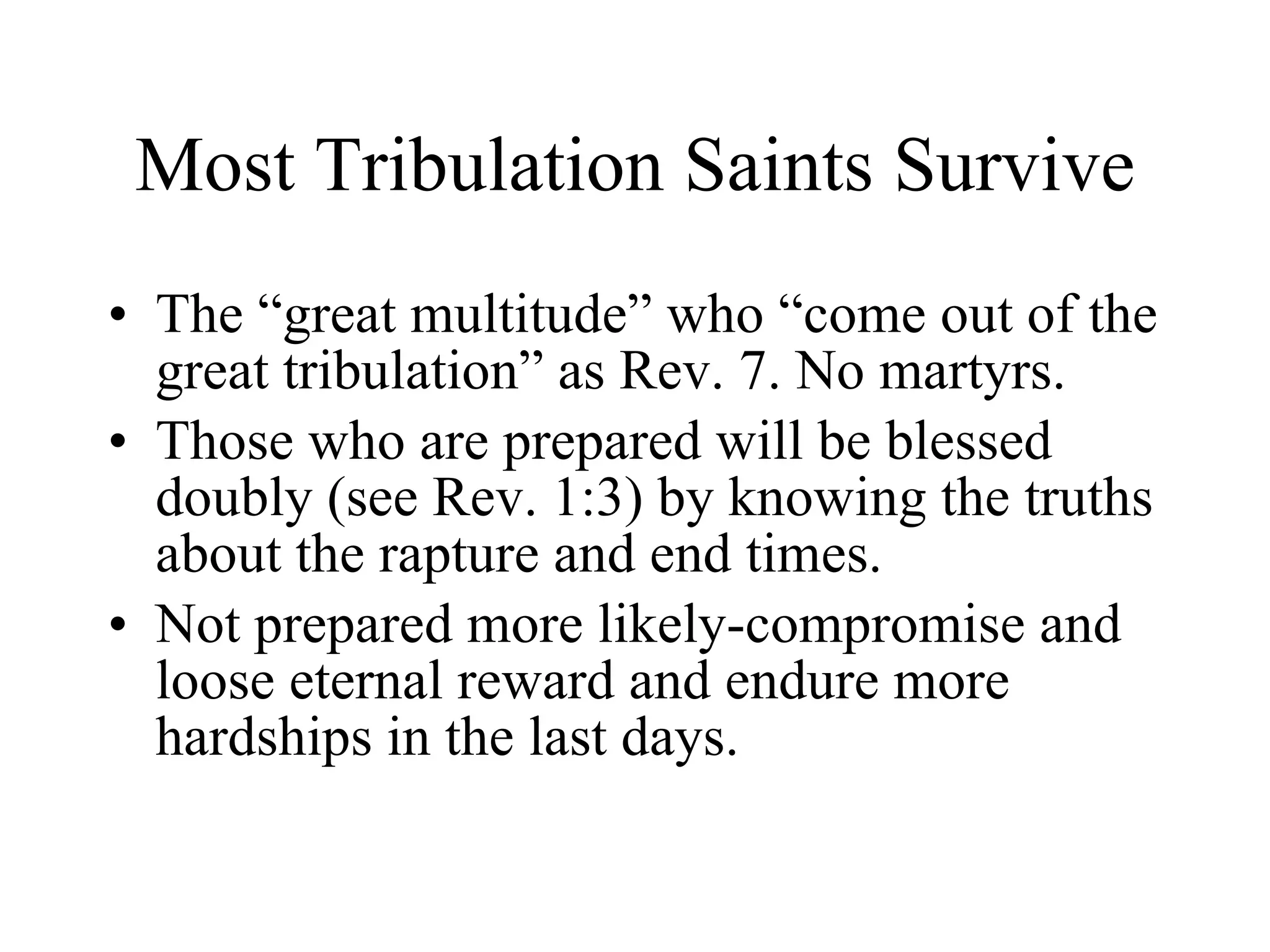 Most Tribulation Saints Survive The “great multitude” who “come out of the great tribulation” as Rev. 7. No martyrs. Those who are prepared will be blessed doubly (see Rev. 1:3) by knowing the truths about the rapture and end times. Not prepared more likely-compromise and loose eternal reward and endure more hardships in the last days. 