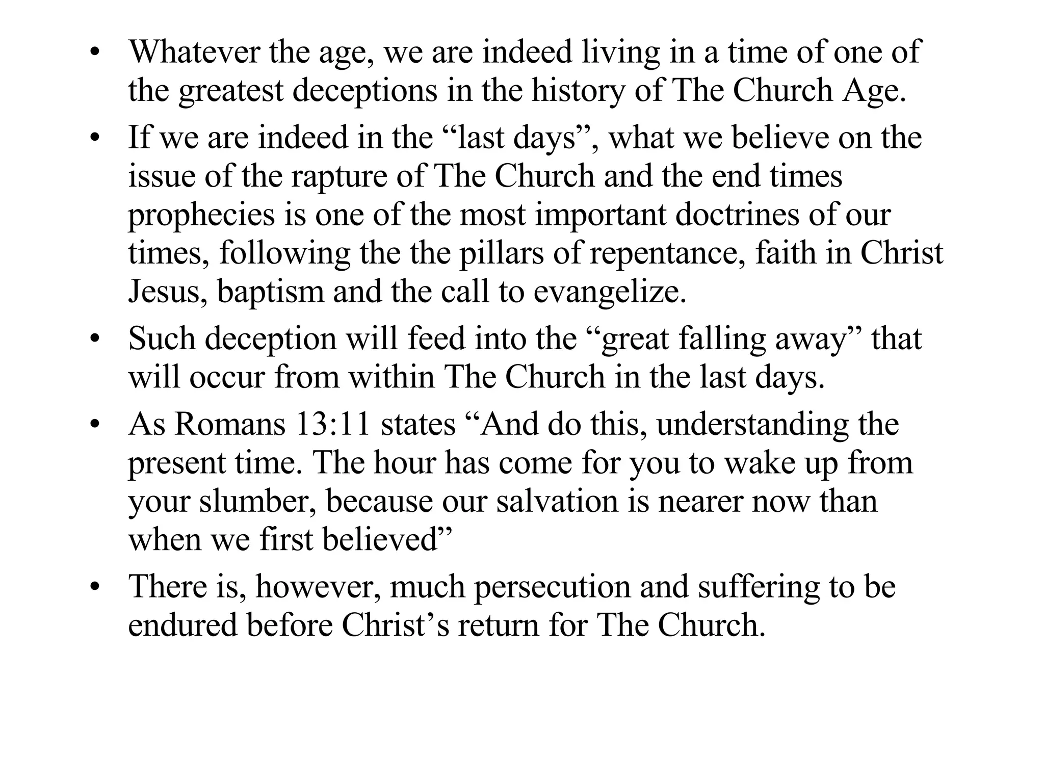 Whatever the age, we are indeed living in a time of one of the greatest deceptions in the history of The Church Age. If we are indeed in the “last days”, what we believe on the issue of the rapture of The Church and the end times prophecies is one of the most important doctrines of our times, following the the pillars of repentance, faith in Christ Jesus, baptism and the call to evangelize. Such deception will feed into the “great falling away” that will occur from within The Church in the last days. As Romans 13:11 states “And do this, understanding the present time. The hour has come for you to wake up from your slumber, because our salvation is nearer now than when we first believed” There is, however, much persecution and suffering to be endured before Christ’s return for The Church. 