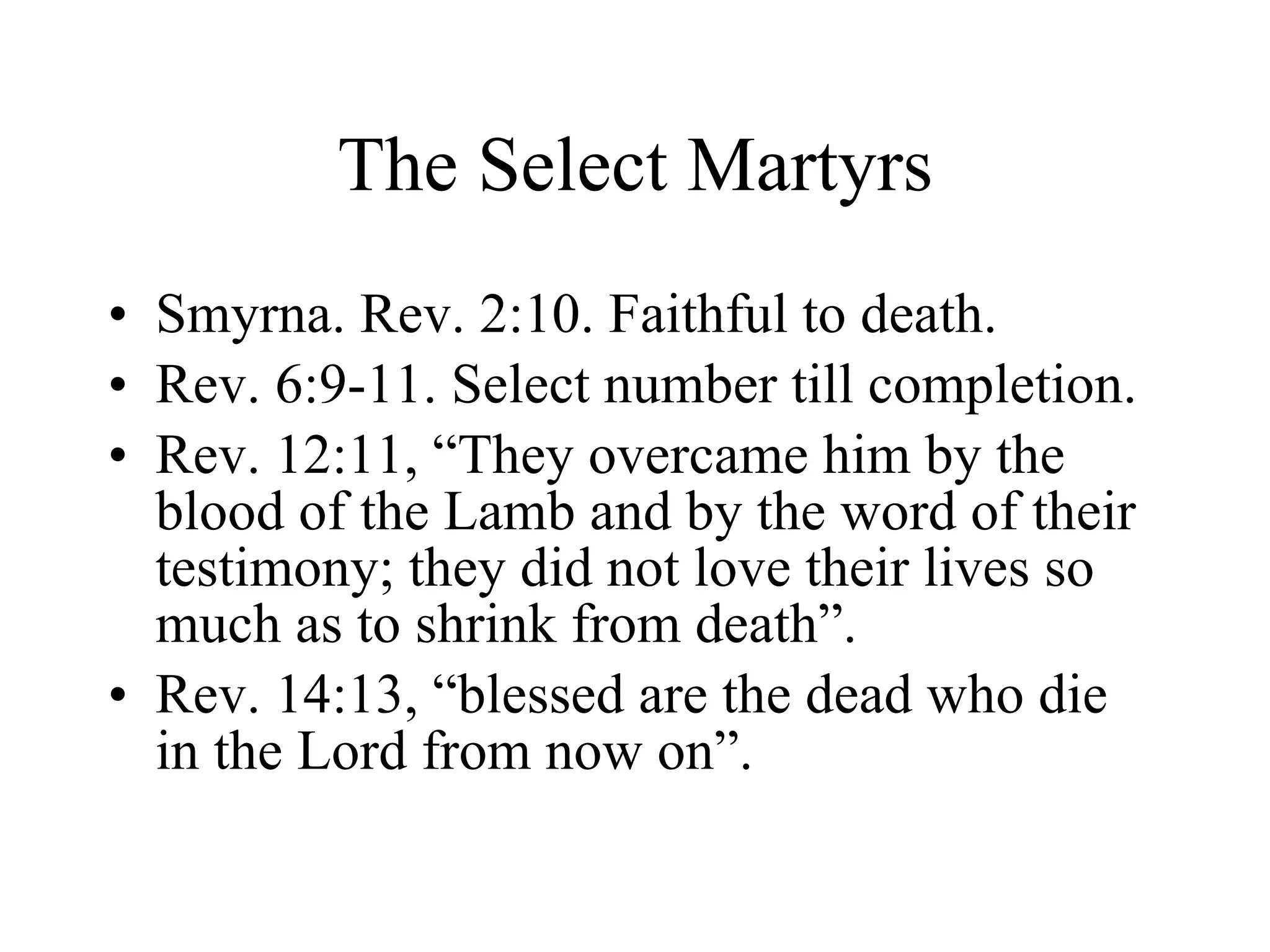 The Select Martyrs Smyrna. Rev. 2:10. Faithful to death. Rev. 6:9-11. Select number till completion. Rev. 12:11, “They overcame him by the blood of the Lamb and by the word of their testimony; they did not love their lives so much as to shrink from death”. Rev. 14:13, “blessed are the dead who die in the Lord from now on”. 
