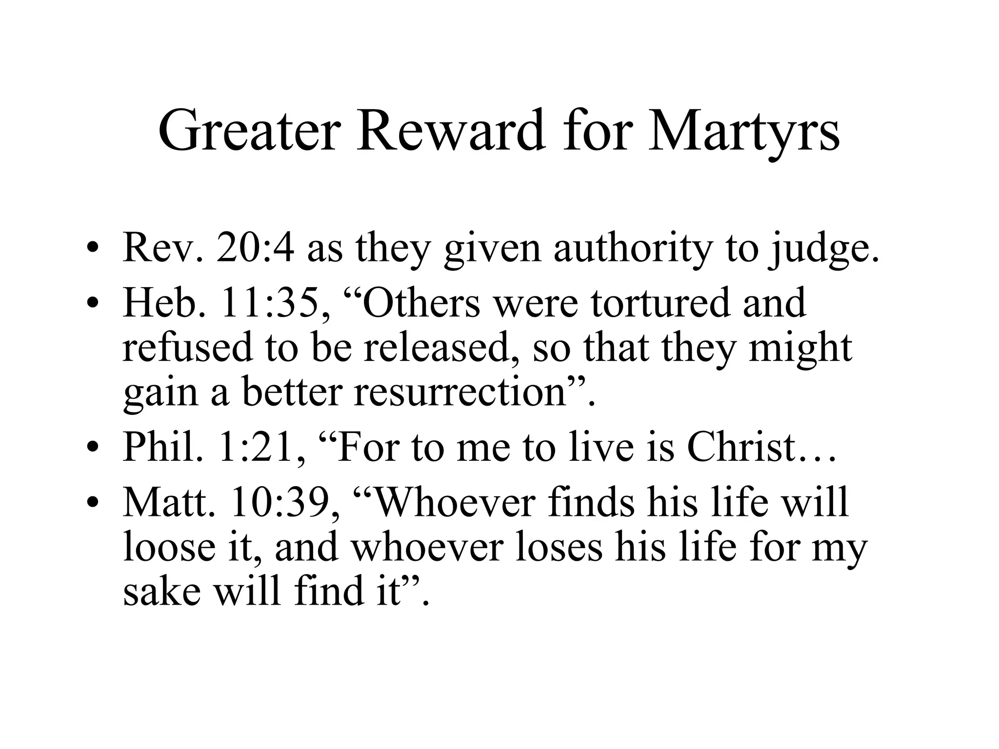 Greater Reward for Martyrs Rev. 20:4 as they given authority to judge. Heb. 11:35, “Others were tortured and refused to be released, so that they might gain a better resurrection”. Phil. 1:21, “For to me to live is Christ… Matt. 10:39, “Whoever finds his life will loose it, and whoever loses his life for my sake will find it”. 