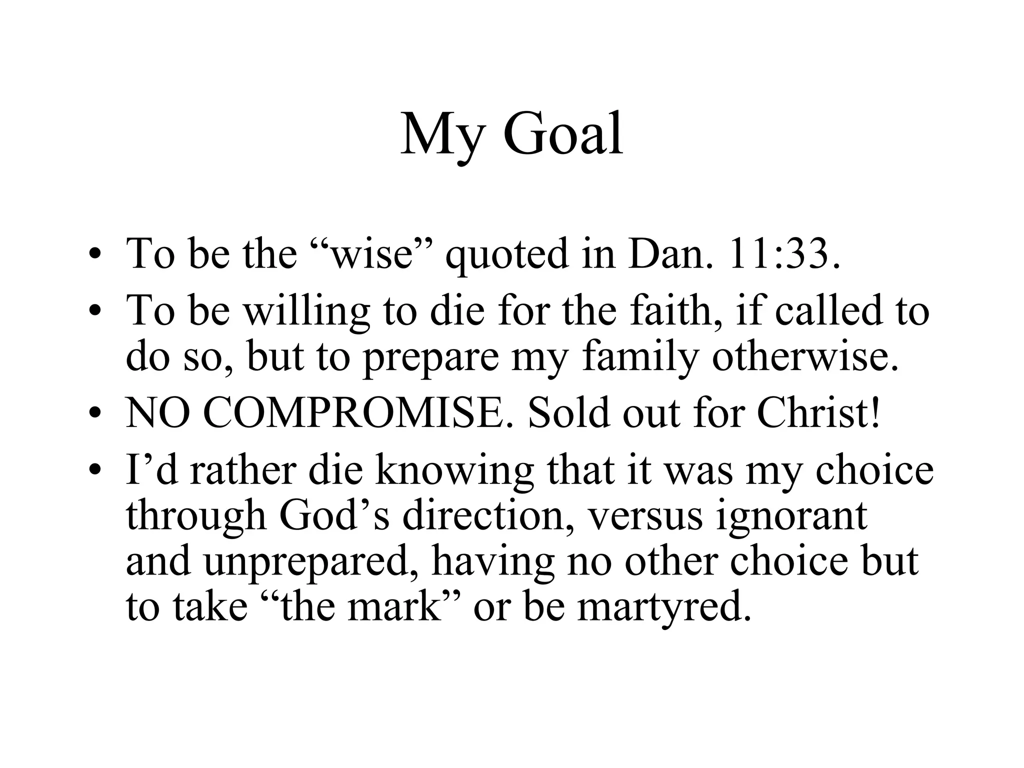 My Goal To be the “wise” quoted in Dan. 11:33. To be willing to die for the faith, if called to do so, but to prepare my family otherwise. NO COMPROMISE. Sold out for Christ! I’d rather die knowing that it was my choice through God’s direction, versus ignorant and unprepared, having no other choice but to take “the mark” or be martyred.  