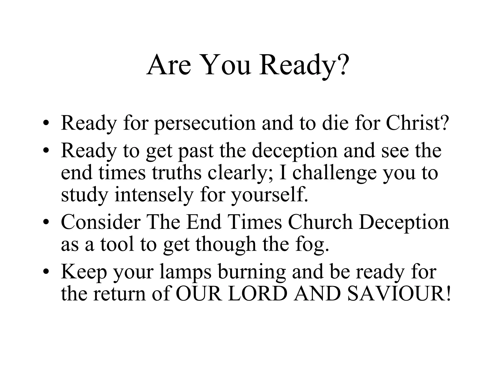 Are You Ready? Ready for persecution and to die for Christ? Ready to get past the deception and see the end times truths clearly; I challenge you to study intensely for yourself.  Consider The End Times Church Deception as a tool to get though the fog. Keep your lamps burning and be ready for the return of OUR LORD AND SAVIOUR! 