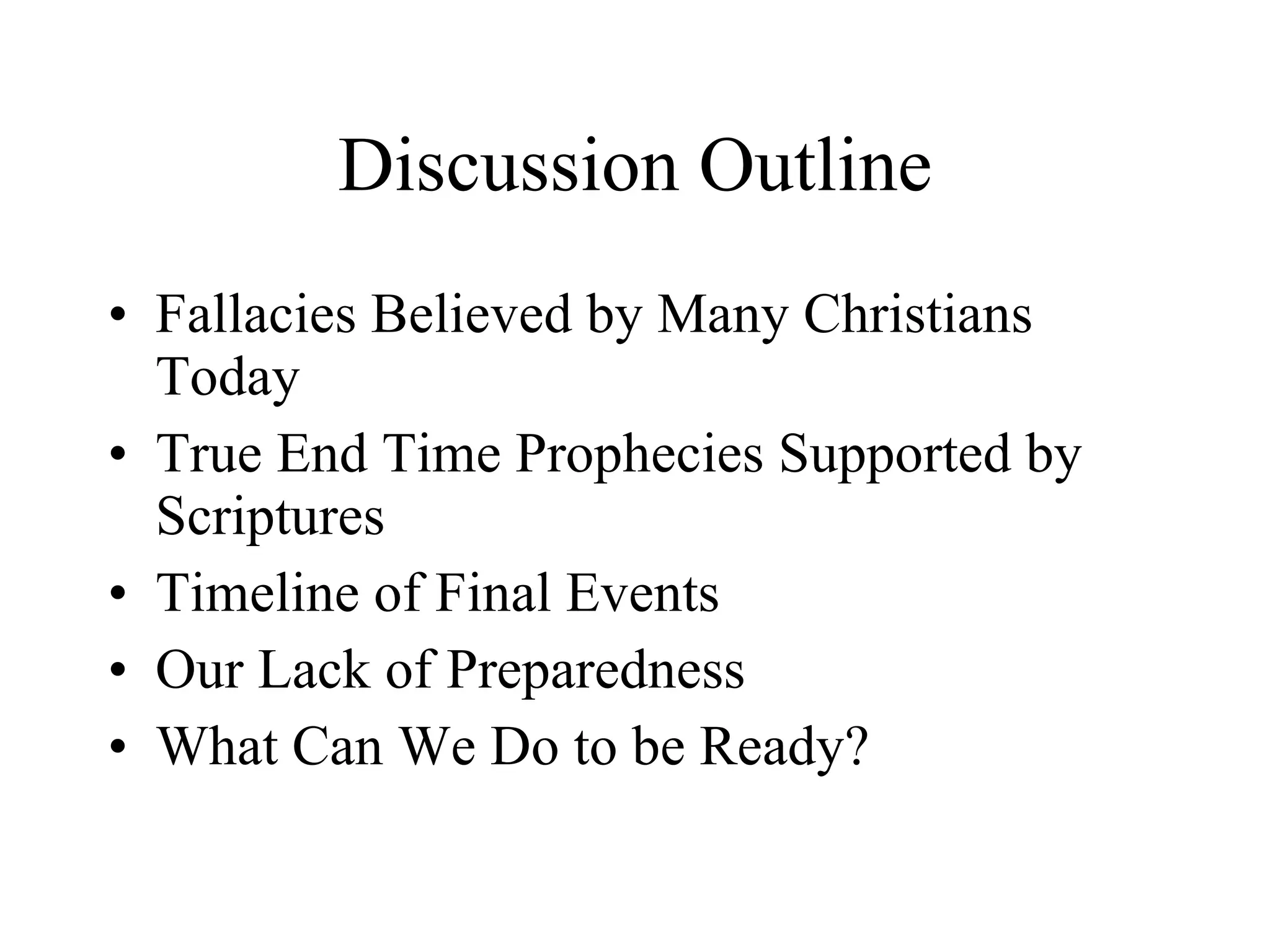Discussion Outline Fallacies Believed by Many Christians Today True End Time Prophecies Supported by Scriptures Timeline of Final Events Our Lack of Preparedness What Can We Do to be Ready?  