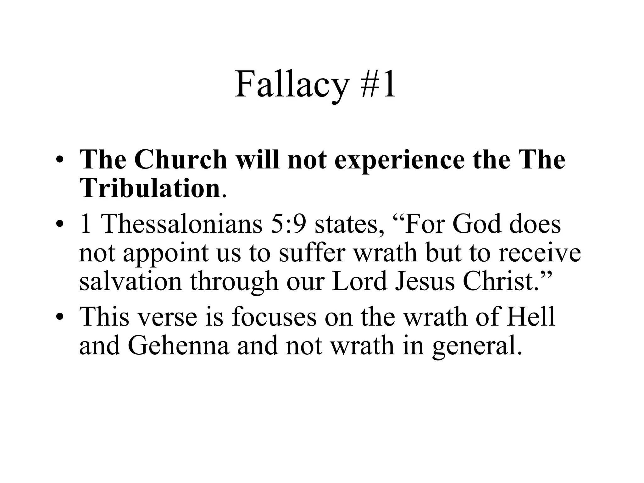 Fallacy #1  The Church will not experience the The Tribulation . 1 Thessalonians 5:9 states, “For God does not appoint us to suffer wrath but to receive salvation through our Lord Jesus Christ.” This verse is focuses on the wrath of Hell and Gehenna and not wrath in general. 