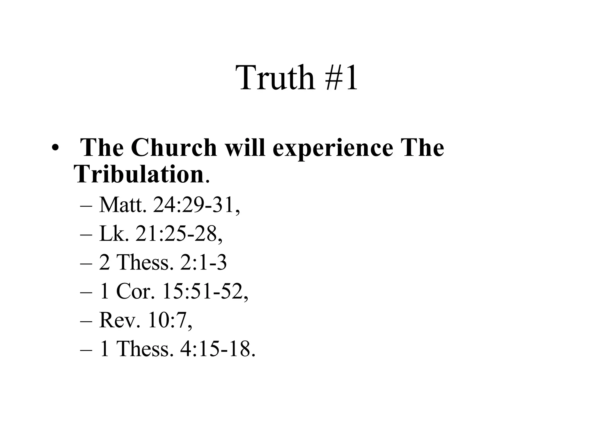 Truth #1 The Church will experience The Tribulation . Matt. 24:29-31,  Lk. 21:25-28,  2 Thess. 2:1-3 1 Cor. 15:51-52,  Rev. 10:7,  1 Thess. 4:15-18. 