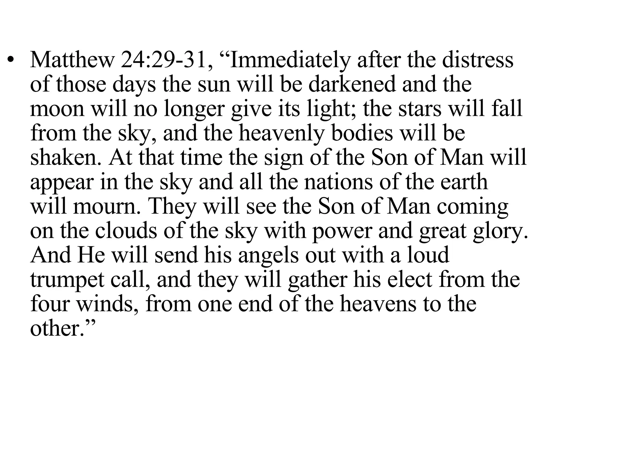 Matthew 24:29-31, “Immediately after the distress of those days the sun will be darkened and the moon will no longer give its light; the stars will fall from the sky, and the heavenly bodies will be shaken. At that time the sign of the Son of Man will appear in the sky and all the nations of the earth will mourn. They will see the Son of Man coming on the clouds of the sky with power and great glory. And He will send his angels out with a loud trumpet call, and they will gather his elect from the four winds, from one end of the heavens to the other.” 