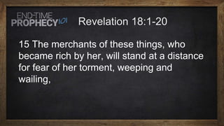 15 The merchants of these things, who
became rich by her, will stand at a distance
for fear of her torment, weeping and
wailing,
 