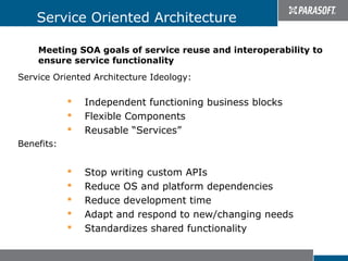 Service Oriented Architecture

    Meeting SOA goals of service reuse and interoperability to
    ensure service functionality
Service Oriented Architecture Ideology:

               Independent functioning business blocks
               Flexible Components
               Reusable “Services”
Benefits:


               Stop writing custom APIs
               Reduce OS and platform dependencies
               Reduce development time
               Adapt and respond to new/changing needs
               Standardizes shared functionality
 