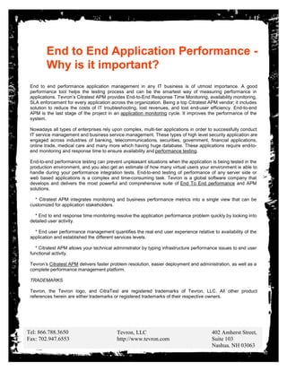 End to End Application Performance -
        Why is it important?
 End to end performance application management in any IT business is of utmost importance. A good
 performance tool helps the testing process and can be the smartest way of measuring performance in
 applications. Tevron’s Citratest APM provides End-to-End Response Time Monitoring, availability monitoring,
 SLA enforcement for every application across the organization. Being a top Citratest APM vendor; it includes
 solution to reduce the costs of IT troubleshooting, lost revenues, and lost end-user efficiency. End-to-end
 APM is the last stage of the project in an application monitoring cycle. It improves the performance of the
 system.

 Nowadays all types of enterprises rely upon complex, multi-tier applications in order to successfully conduct
 IT service management and business service management. These types of high level security application are
 engaged across industries of banking, telecommunications, securities, government, financial applications,
 online trade, medical care and many more which having huge database. These applications require end-to-
 end monitoring and response time to ensure availability and performance testing.

 End-to-end performance testing can prevent unpleasant situations when the application is being tested in the
 production environment, and you also get an estimate of how many virtual users your environment is able to
 handle during your performance integration tests. End-to-end testing of performance of any server side or
 web based applications is a complex and time-consuming task. Tevron is a global software company that
 develops and delivers the most powerful and comprehensive suite of End To End performance and APM
 solutions.

   * Citratest APM integrates monitoring and business performance metrics into a single view that can be
 customized for application stakeholders.

   * End to end response time monitoring resolve the application performance problem quickly by looking into
 detailed user activity.

   * End user performance management quantifies the real end user experience relative to availability of the
 application and established the different services levels.

   * Citratest APM allows your technical administrator by typing infrastructure performance issues to end user
 functional activity.

 Tevron’s Citratest APM delivers faster problem resolution, easier deployment and administration, as well as a
 complete performance management platform.

 TRADEMARKS

 Tevron, the Tevron logo, and CitraTest are registered trademarks of Tevron, LLC. All other product
 references herein are either trademarks or registered trademarks of their respective owners.




Tel: 866.788.3650                         Tevron, LLC                                   402 Amherst Street,
Fax: 702.947.6553                         http://www.tevron.com                         Suite 103
                                                                                        Nashua, NH 03063
 