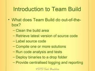 Introduction to Team Build What does Team Build do out-of-the-box? Clean the build area Retrieve latest version of source code Label source code Compile one or more solutions Run code analysis and tests Deploy binaries to a drop folder Provide centralised logging and reporting 