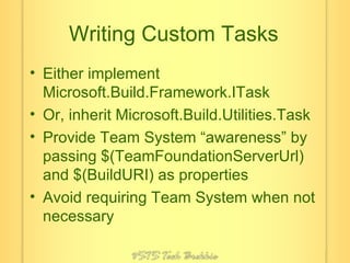 Writing Custom Tasks Either implement Microsoft.Build.Framework.ITask Or, inherit Microsoft.Build.Utilities.Task Provide Team System “awareness” by passing $(TeamFoundationServerUrl) and $(BuildURI) as properties Avoid requiring Team System when not necessary 