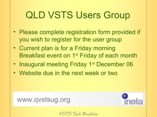 QLD VSTS Users Group Please complete registration form provided if you wish to register for the user group Current plan is for a Friday morning Breakfast event on 1 st  Friday of each month Inaugural meeting Friday 1 st  December 06 Website due in the next week or two www.qvstsug.org 