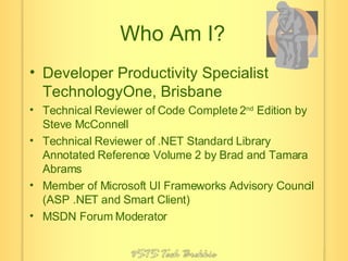 Who Am I? Developer Productivity Specialist TechnologyOne, Brisbane Technical Reviewer of Code Complete 2 nd  Edition by Steve McConnell Technical Reviewer of .NET Standard Library Annotated Reference Volume 2 by Brad and Tamara Abrams Member of Microsoft UI Frameworks Advisory Council (ASP .NET and Smart Client) MSDN Forum Moderator 