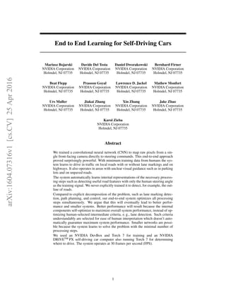 End to End Learning for Self-Driving Cars
Mariusz Bojarski
NVIDIA Corporation
Holmdel, NJ 07735
Davide Del Testa
NVIDIA Corporation
Holmdel, NJ 07735
Daniel Dworakowski
NVIDIA Corporation
Holmdel, NJ 07735
Bernhard Firner
NVIDIA Corporation
Holmdel, NJ 07735
Beat Flepp
NVIDIA Corporation
Holmdel, NJ 07735
Prasoon Goyal
NVIDIA Corporation
Holmdel, NJ 07735
Lawrence D. Jackel
NVIDIA Corporation
Holmdel, NJ 07735
Mathew Monfort
NVIDIA Corporation
Holmdel, NJ 07735
Urs Muller
NVIDIA Corporation
Holmdel, NJ 07735
Jiakai Zhang
NVIDIA Corporation
Holmdel, NJ 07735
Xin Zhang
NVIDIA Corporation
Holmdel, NJ 07735
Jake Zhao
NVIDIA Corporation
Holmdel, NJ 07735
Karol Zieba
NVIDIA Corporation
Holmdel, NJ 07735
Abstract
We trained a convolutional neural network (CNN) to map raw pixels from a sin-
gle front-facing camera directly to steering commands. This end-to-end approach
proved surprisingly powerful. With minimum training data from humans the sys-
tem learns to drive in trafﬁc on local roads with or without lane markings and on
highways. It also operates in areas with unclear visual guidance such as in parking
lots and on unpaved roads.
The system automatically learns internal representations of the necessary process-
ing steps such as detecting useful road features with only the human steering angle
as the training signal. We never explicitly trained it to detect, for example, the out-
line of roads.
Compared to explicit decomposition of the problem, such as lane marking detec-
tion, path planning, and control, our end-to-end system optimizes all processing
steps simultaneously. We argue that this will eventually lead to better perfor-
mance and smaller systems. Better performance will result because the internal
components self-optimize to maximize overall system performance, instead of op-
timizing human-selected intermediate criteria, e. g., lane detection. Such criteria
understandably are selected for ease of human interpretation which doesn’t auto-
matically guarantee maximum system performance. Smaller networks are possi-
ble because the system learns to solve the problem with the minimal number of
processing steps.
We used an NVIDIA DevBox and Torch 7 for training and an NVIDIA
DRIVETM
PX self-driving car computer also running Torch 7 for determining
where to drive. The system operates at 30 frames per second (FPS).
1
arXiv:1604.07316v1[cs.CV]25Apr2016
 
