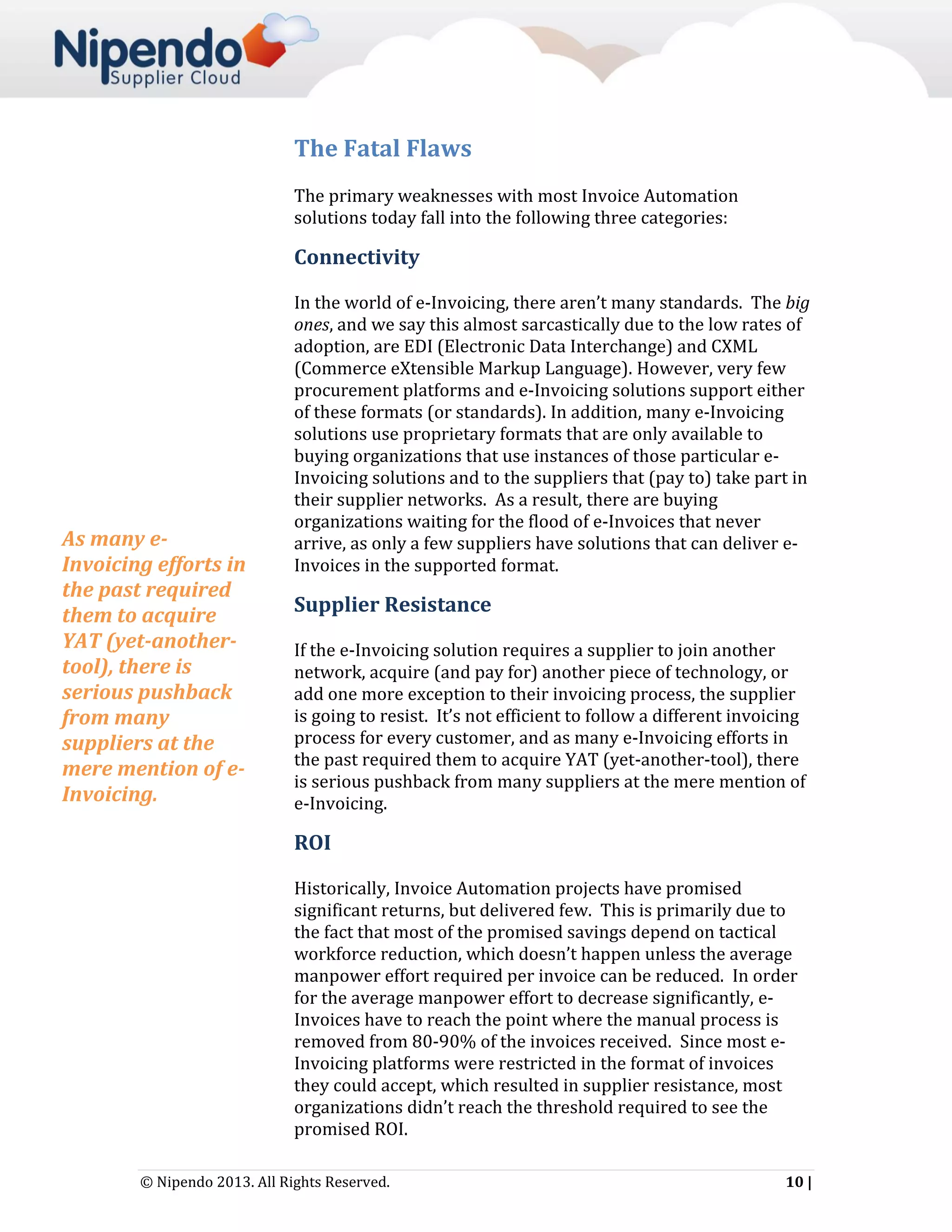 The Fatal Flaws
The primary weaknesses with most Invoice Automation
solutions today fall into the following three categories:

Connectivity

As many eInvoicing efforts in
the past required
them to acquire
YAT (yet-anothertool), there is
serious pushback
from many
suppliers at the
mere mention of eInvoicing.

In the world of e-Invoicing, there aren’t many standards. The big
ones, and we say this almost sarcastically due to the low rates of
adoption, are EDI (Electronic Data Interchange) and CXML
(Commerce eXtensible Markup Language). However, very few
procurement platforms and e-Invoicing solutions support either
of these formats (or standards). In addition, many e-Invoicing
solutions use proprietary formats that are only available to
buying organizations that use instances of those particular eInvoicing solutions and to the suppliers that (pay to) take part in
their supplier networks. As a result, there are buying
organizations waiting for the flood of e-Invoices that never
arrive, as only a few suppliers have solutions that can deliver eInvoices in the supported format.

Supplier Resistance
If the e-Invoicing solution requires a supplier to join another
network, acquire (and pay for) another piece of technology, or
add one more exception to their invoicing process, the supplier
is going to resist. It’s not efficient to follow a different invoicing
process for every customer, and as many e-Invoicing efforts in
the past required them to acquire YAT (yet-another-tool), there
is serious pushback from many suppliers at the mere mention of
e-Invoicing.

ROI
Historically, Invoice Automation projects have promised
significant returns, but delivered few. This is primarily due to
the fact that most of the promised savings depend on tactical
workforce reduction, which doesn’t happen unless the average
manpower effort required per invoice can be reduced. In order
for the average manpower effort to decrease significantly, eInvoices have to reach the point where the manual process is
removed from 80-90% of the invoices received. Since most eInvoicing platforms were restricted in the format of invoices
they could accept, which resulted in supplier resistance, most
organizations didn’t reach the threshold required to see the
promised ROI.
© Nipendo 2013. All Rights Reserved.

10 |

 