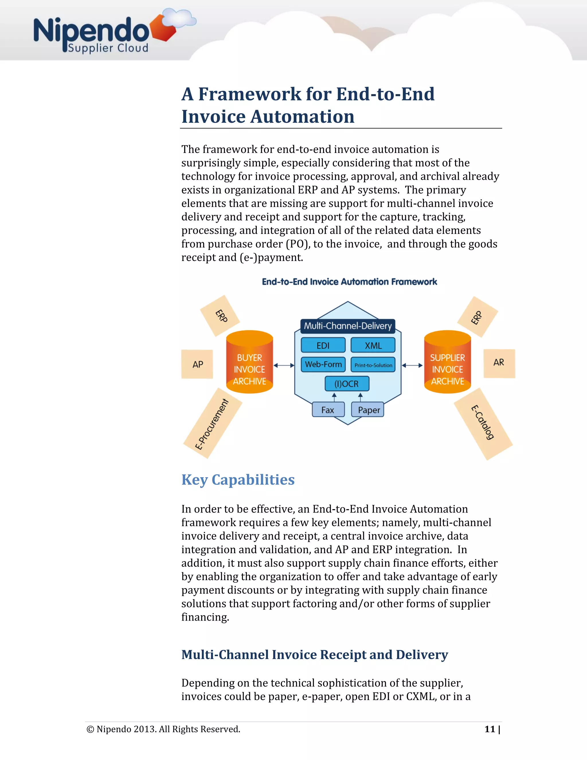 A Framework for End-to-End
Invoice Automation
The framework for end-to-end invoice automation is
surprisingly simple, especially considering that most of the
technology for invoice processing, approval, and archival already
exists in organizational ERP and AP systems. The primary
elements that are missing are support for multi-channel invoice
delivery and receipt and support for the capture, tracking,
processing, and integration of all of the related data elements
from purchase order (PO), to the invoice, and through the goods
receipt and (e-)payment.

Key Capabilities
In order to be effective, an End-to-End Invoice Automation
framework requires a few key elements; namely, multi-channel
invoice delivery and receipt, a central invoice archive, data
integration and validation, and AP and ERP integration. In
addition, it must also support supply chain finance efforts, either
by enabling the organization to offer and take advantage of early
payment discounts or by integrating with supply chain finance
solutions that support factoring and/or other forms of supplier
financing.

Multi-Channel Invoice Receipt and Delivery
Depending on the technical sophistication of the supplier,
invoices could be paper, e-paper, open EDI or CXML, or in a
© Nipendo 2013. All Rights Reserved.

11 |

 