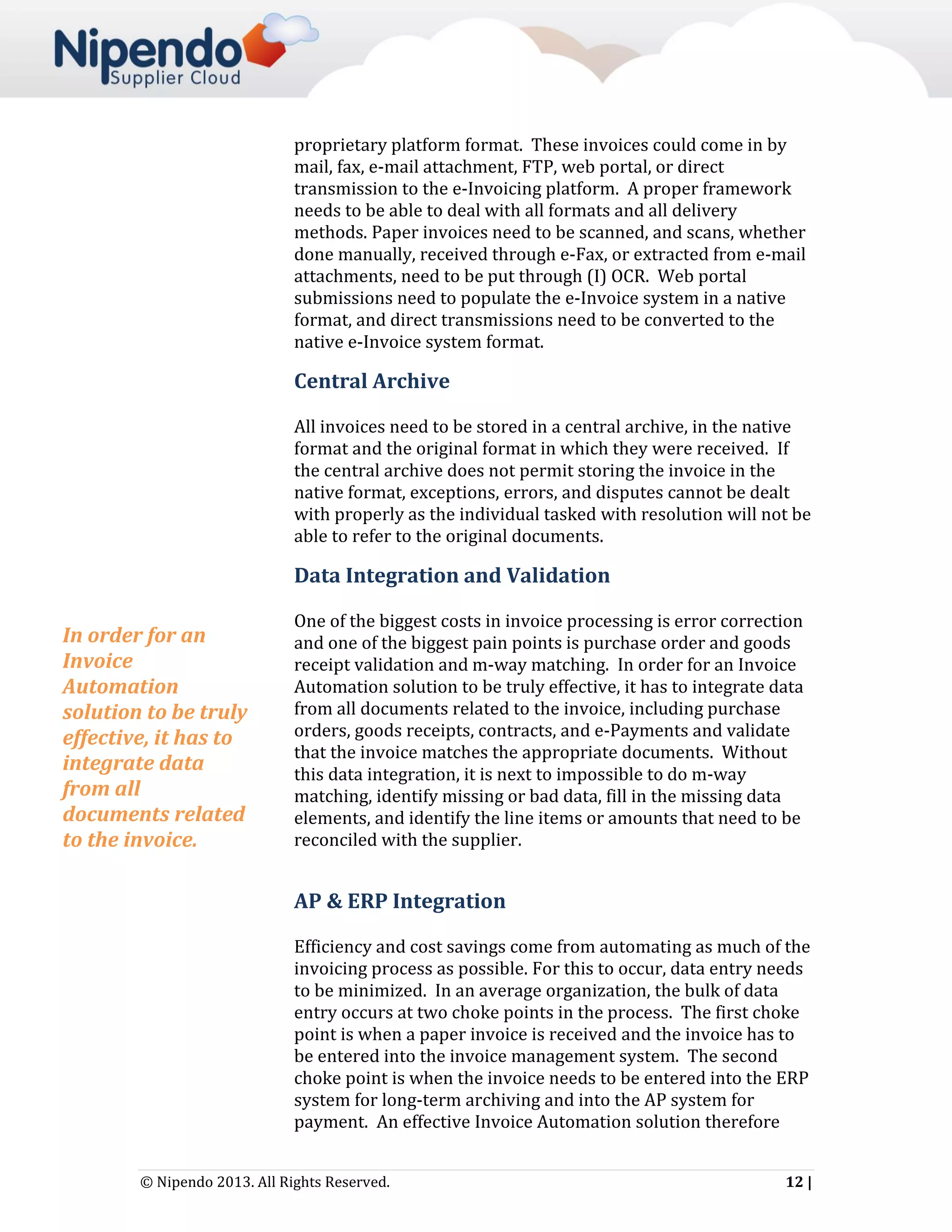 proprietary platform format. These invoices could come in by
mail, fax, e-mail attachment, FTP, web portal, or direct
transmission to the e-Invoicing platform. A proper framework
needs to be able to deal with all formats and all delivery
methods. Paper invoices need to be scanned, and scans, whether
done manually, received through e-Fax, or extracted from e-mail
attachments, need to be put through (I) OCR. Web portal
submissions need to populate the e-Invoice system in a native
format, and direct transmissions need to be converted to the
native e-Invoice system format.

Central Archive
All invoices need to be stored in a central archive, in the native
format and the original format in which they were received. If
the central archive does not permit storing the invoice in the
native format, exceptions, errors, and disputes cannot be dealt
with properly as the individual tasked with resolution will not be
able to refer to the original documents.

Data Integration and Validation
In order for an
Invoice
Automation
solution to be truly
effective, it has to
integrate data
from all
documents related
to the invoice.

One of the biggest costs in invoice processing is error correction
and one of the biggest pain points is purchase order and goods
receipt validation and m-way matching. In order for an Invoice
Automation solution to be truly effective, it has to integrate data
from all documents related to the invoice, including purchase
orders, goods receipts, contracts, and e-Payments and validate
that the invoice matches the appropriate documents. Without
this data integration, it is next to impossible to do m-way
matching, identify missing or bad data, fill in the missing data
elements, and identify the line items or amounts that need to be
reconciled with the supplier.

AP & ERP Integration
Efficiency and cost savings come from automating as much of the
invoicing process as possible. For this to occur, data entry needs
to be minimized. In an average organization, the bulk of data
entry occurs at two choke points in the process. The first choke
point is when a paper invoice is received and the invoice has to
be entered into the invoice management system. The second
choke point is when the invoice needs to be entered into the ERP
system for long-term archiving and into the AP system for
payment. An effective Invoice Automation solution therefore
© Nipendo 2013. All Rights Reserved.

12 |

 