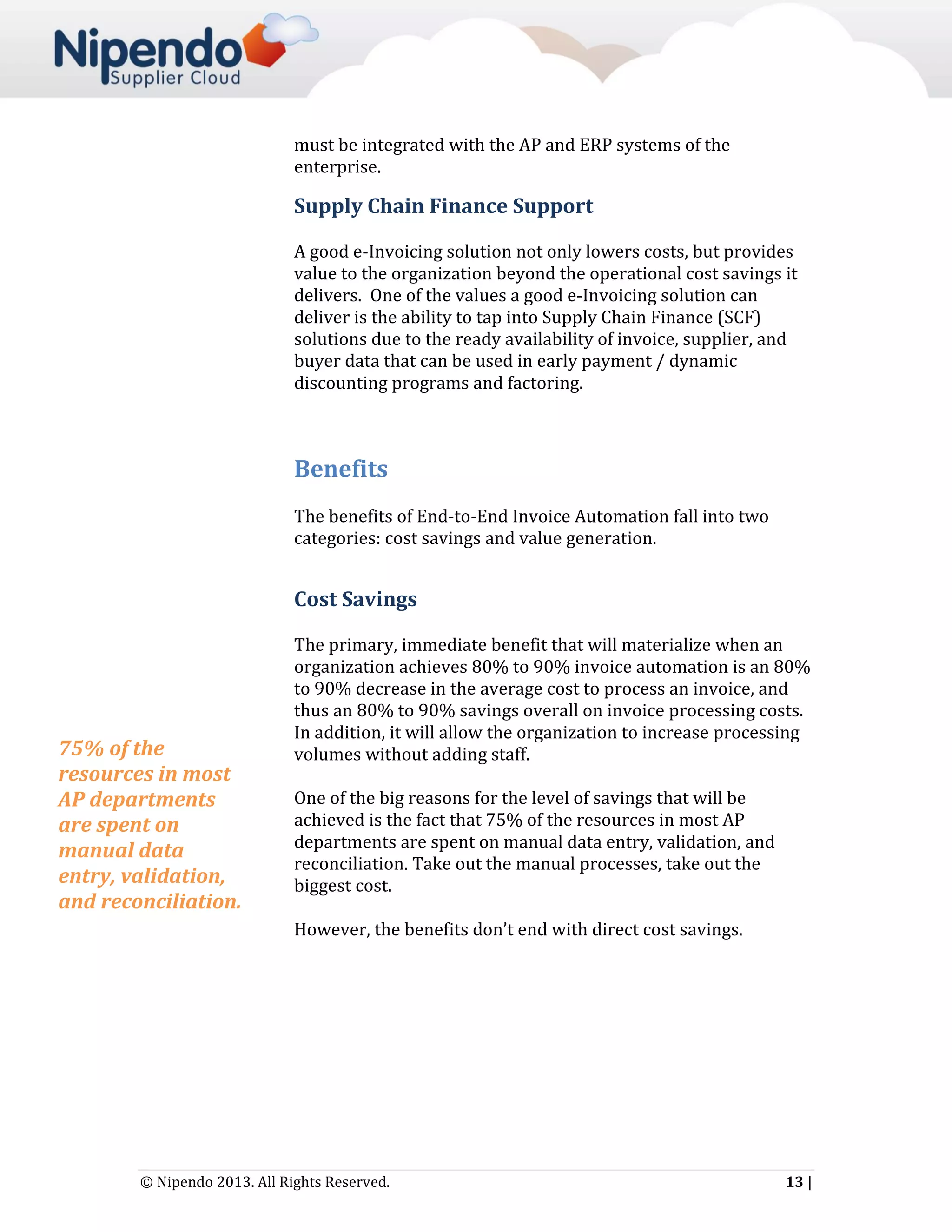 must be integrated with the AP and ERP systems of the
enterprise.

Supply Chain Finance Support
A good e-Invoicing solution not only lowers costs, but provides
value to the organization beyond the operational cost savings it
delivers. One of the values a good e-Invoicing solution can
deliver is the ability to tap into Supply Chain Finance (SCF)
solutions due to the ready availability of invoice, supplier, and
buyer data that can be used in early payment / dynamic
discounting programs and factoring.

Benefits
The benefits of End-to-End Invoice Automation fall into two
categories: cost savings and value generation.

Cost Savings

75% of the
resources in most
AP departments
are spent on
manual data
entry, validation,
and reconciliation.

The primary, immediate benefit that will materialize when an
organization achieves 80% to 90% invoice automation is an 80%
to 90% decrease in the average cost to process an invoice, and
thus an 80% to 90% savings overall on invoice processing costs.
In addition, it will allow the organization to increase processing
volumes without adding staff.
One of the big reasons for the level of savings that will be
achieved is the fact that 75% of the resources in most AP
departments are spent on manual data entry, validation, and
reconciliation. Take out the manual processes, take out the
biggest cost.
However, the benefits don’t end with direct cost savings.

© Nipendo 2013. All Rights Reserved.

13 |

 