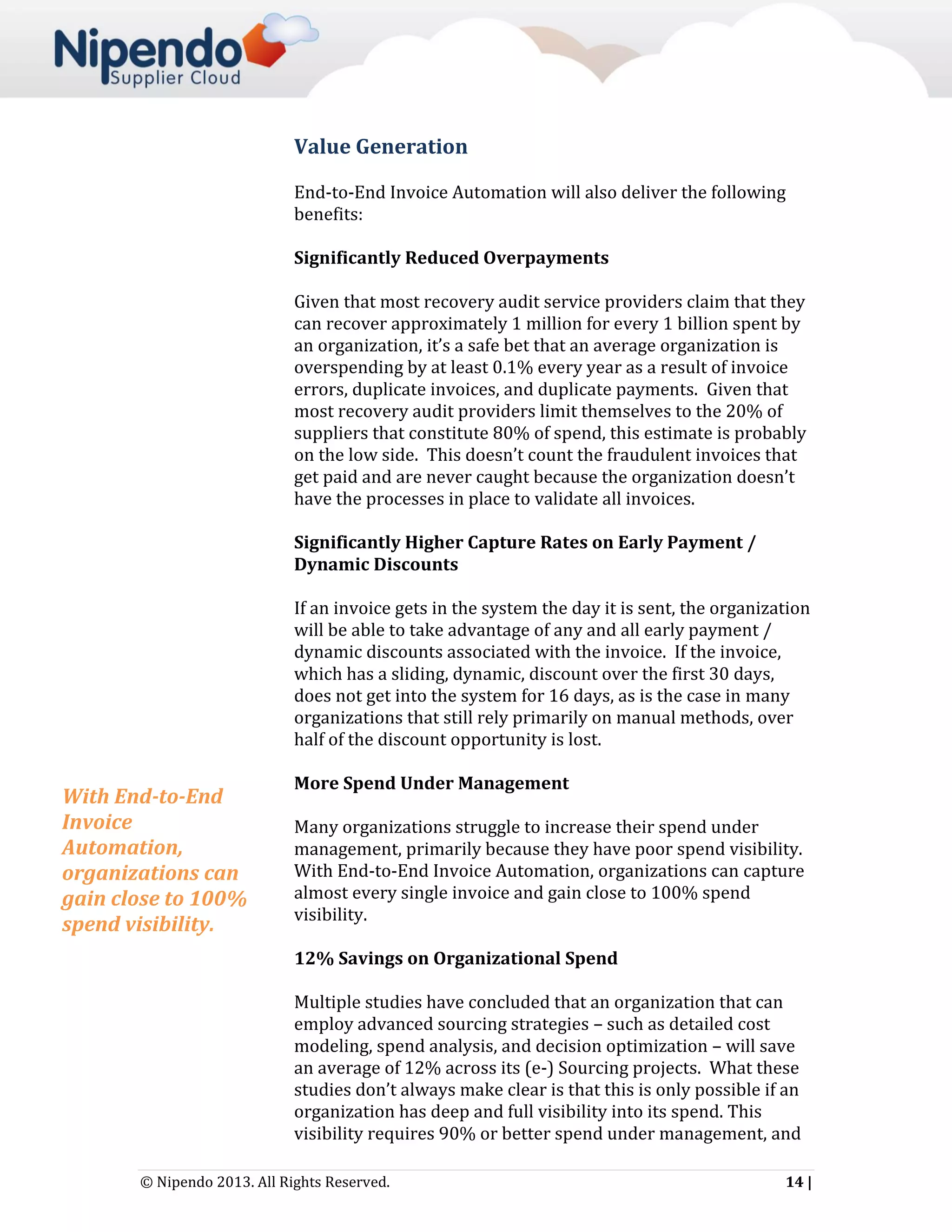 Value Generation
End-to-End Invoice Automation will also deliver the following
benefits:
Significantly Reduced Overpayments
Given that most recovery audit service providers claim that they
can recover approximately 1 million for every 1 billion spent by
an organization, it’s a safe bet that an average organization is
overspending by at least 0.1% every year as a result of invoice
errors, duplicate invoices, and duplicate payments. Given that
most recovery audit providers limit themselves to the 20% of
suppliers that constitute 80% of spend, this estimate is probably
on the low side. This doesn’t count the fraudulent invoices that
get paid and are never caught because the organization doesn’t
have the processes in place to validate all invoices.
Significantly Higher Capture Rates on Early Payment /
Dynamic Discounts
If an invoice gets in the system the day it is sent, the organization
will be able to take advantage of any and all early payment /
dynamic discounts associated with the invoice. If the invoice,
which has a sliding, dynamic, discount over the first 30 days,
does not get into the system for 16 days, as is the case in many
organizations that still rely primarily on manual methods, over
half of the discount opportunity is lost.

With End-to-End
Invoice
Automation,
organizations can
gain close to 100%
spend visibility.

More Spend Under Management
Many organizations struggle to increase their spend under
management, primarily because they have poor spend visibility.
With End-to-End Invoice Automation, organizations can capture
almost every single invoice and gain close to 100% spend
visibility.
12% Savings on Organizational Spend
Multiple studies have concluded that an organization that can
employ advanced sourcing strategies – such as detailed cost
modeling, spend analysis, and decision optimization – will save
an average of 12% across its (e-) Sourcing projects. What these
studies don’t always make clear is that this is only possible if an
organization has deep and full visibility into its spend. This
visibility requires 90% or better spend under management, and

© Nipendo 2013. All Rights Reserved.

14 |

 
