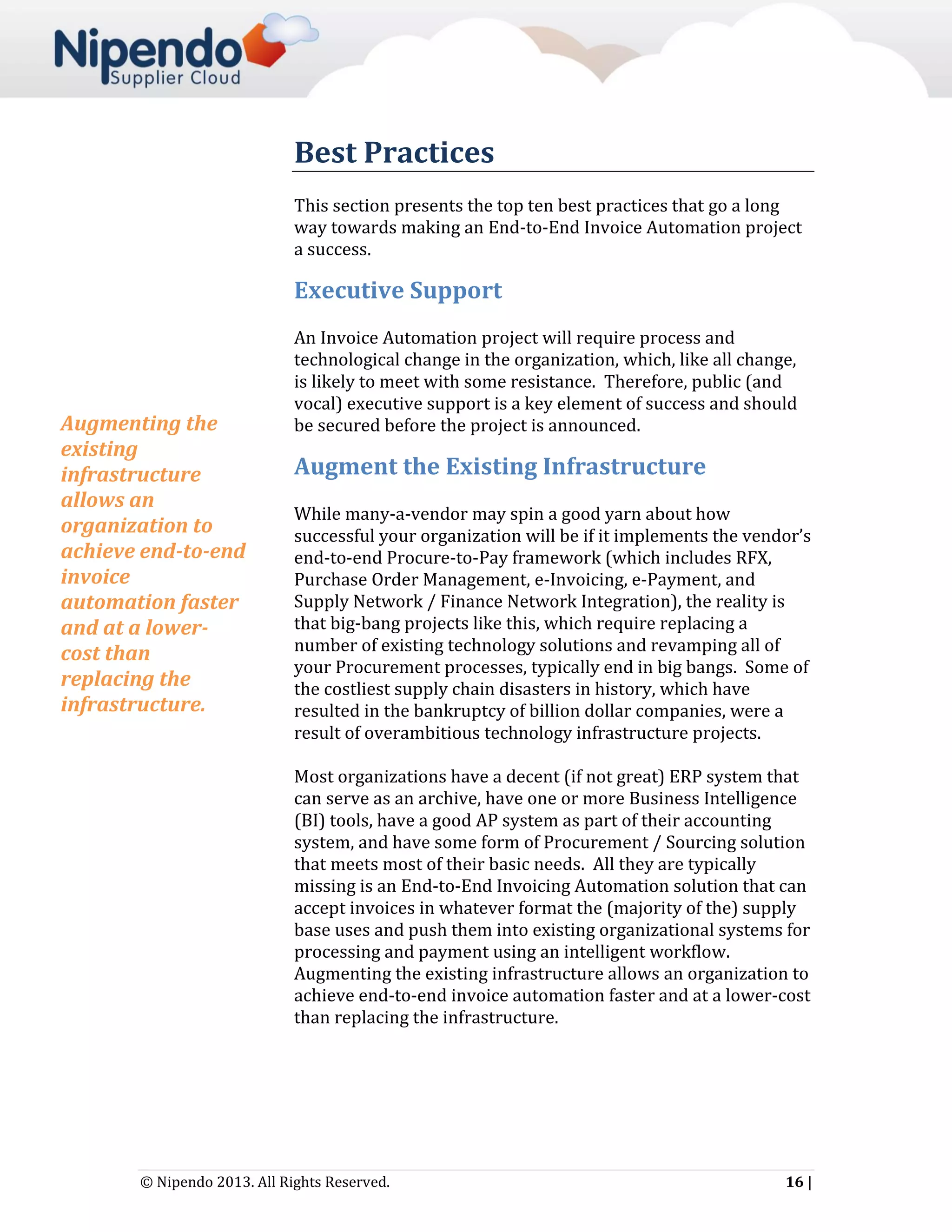 Best Practices
This section presents the top ten best practices that go a long
way towards making an End-to-End Invoice Automation project
a success.

Executive Support

Augmenting the
existing
infrastructure
allows an
organization to
achieve end-to-end
invoice
automation faster
and at a lowercost than
replacing the
infrastructure.

An Invoice Automation project will require process and
technological change in the organization, which, like all change,
is likely to meet with some resistance. Therefore, public (and
vocal) executive support is a key element of success and should
be secured before the project is announced.

Augment the Existing Infrastructure
While many-a-vendor may spin a good yarn about how
successful your organization will be if it implements the vendor’s
end-to-end Procure-to-Pay framework (which includes RFX,
Purchase Order Management, e-Invoicing, e-Payment, and
Supply Network / Finance Network Integration), the reality is
that big-bang projects like this, which require replacing a
number of existing technology solutions and revamping all of
your Procurement processes, typically end in big bangs. Some of
the costliest supply chain disasters in history, which have
resulted in the bankruptcy of billion dollar companies, were a
result of overambitious technology infrastructure projects.
Most organizations have a decent (if not great) ERP system that
can serve as an archive, have one or more Business Intelligence
(BI) tools, have a good AP system as part of their accounting
system, and have some form of Procurement / Sourcing solution
that meets most of their basic needs. All they are typically
missing is an End-to-End Invoicing Automation solution that can
accept invoices in whatever format the (majority of the) supply
base uses and push them into existing organizational systems for
processing and payment using an intelligent workflow.
Augmenting the existing infrastructure allows an organization to
achieve end-to-end invoice automation faster and at a lower-cost
than replacing the infrastructure.

© Nipendo 2013. All Rights Reserved.

16 |

 