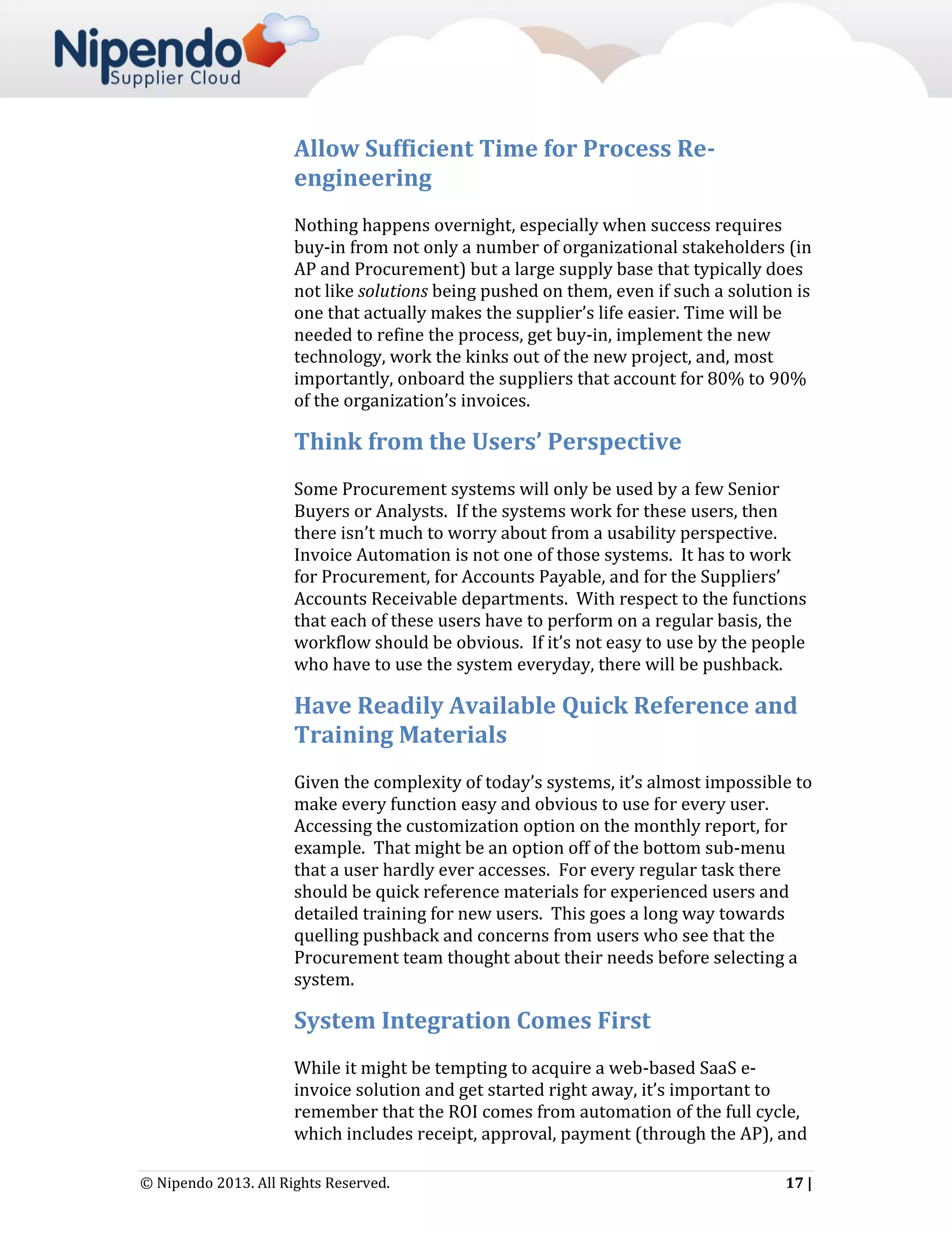 Allow Sufficient Time for Process Reengineering
Nothing happens overnight, especially when success requires
buy-in from not only a number of organizational stakeholders (in
AP and Procurement) but a large supply base that typically does
not like solutions being pushed on them, even if such a solution is
one that actually makes the supplier’s life easier. Time will be
needed to refine the process, get buy-in, implement the new
technology, work the kinks out of the new project, and, most
importantly, onboard the suppliers that account for 80% to 90%
of the organization’s invoices.

Think from the Users’ Perspective
Some Procurement systems will only be used by a few Senior
Buyers or Analysts. If the systems work for these users, then
there isn’t much to worry about from a usability perspective.
Invoice Automation is not one of those systems. It has to work
for Procurement, for Accounts Payable, and for the Suppliers’
Accounts Receivable departments. With respect to the functions
that each of these users have to perform on a regular basis, the
workflow should be obvious. If it’s not easy to use by the people
who have to use the system everyday, there will be pushback.

Have Readily Available Quick Reference and
Training Materials
Given the complexity of today’s systems, it’s almost impossible to
make every function easy and obvious to use for every user.
Accessing the customization option on the monthly report, for
example. That might be an option off of the bottom sub-menu
that a user hardly ever accesses. For every regular task there
should be quick reference materials for experienced users and
detailed training for new users. This goes a long way towards
quelling pushback and concerns from users who see that the
Procurement team thought about their needs before selecting a
system.

System Integration Comes First
While it might be tempting to acquire a web-based SaaS einvoice solution and get started right away, it’s important to
remember that the ROI comes from automation of the full cycle,
which includes receipt, approval, payment (through the AP), and
© Nipendo 2013. All Rights Reserved.

17 |

 