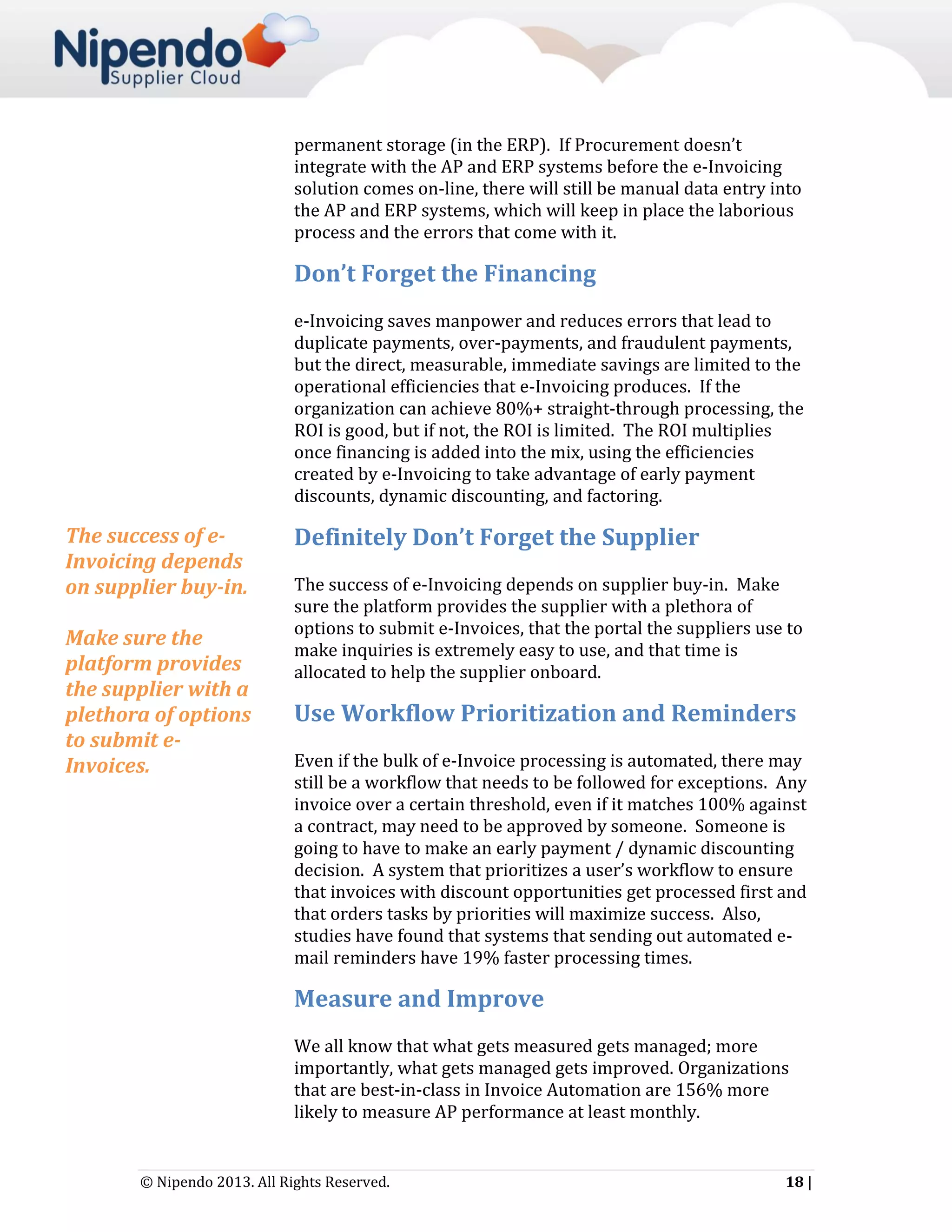 permanent storage (in the ERP). If Procurement doesn’t
integrate with the AP and ERP systems before the e-Invoicing
solution comes on-line, there will still be manual data entry into
the AP and ERP systems, which will keep in place the laborious
process and the errors that come with it.

Don’t Forget the Financing
e-Invoicing saves manpower and reduces errors that lead to
duplicate payments, over-payments, and fraudulent payments,
but the direct, measurable, immediate savings are limited to the
operational efficiencies that e-Invoicing produces. If the
organization can achieve 80%+ straight-through processing, the
ROI is good, but if not, the ROI is limited. The ROI multiplies
once financing is added into the mix, using the efficiencies
created by e-Invoicing to take advantage of early payment
discounts, dynamic discounting, and factoring.

The success of eInvoicing depends
on supplier buy-in.
Make sure the
platform provides
the supplier with a
plethora of options
to submit eInvoices.

Definitely Don’t Forget the Supplier
The success of e-Invoicing depends on supplier buy-in. Make
sure the platform provides the supplier with a plethora of
options to submit e-Invoices, that the portal the suppliers use to
make inquiries is extremely easy to use, and that time is
allocated to help the supplier onboard.

Use Workflow Prioritization and Reminders
Even if the bulk of e-Invoice processing is automated, there may
still be a workflow that needs to be followed for exceptions. Any
invoice over a certain threshold, even if it matches 100% against
a contract, may need to be approved by someone. Someone is
going to have to make an early payment / dynamic discounting
decision. A system that prioritizes a user’s workflow to ensure
that invoices with discount opportunities get processed first and
that orders tasks by priorities will maximize success. Also,
studies have found that systems that sending out automated email reminders have 19% faster processing times.

Measure and Improve
We all know that what gets measured gets managed; more
importantly, what gets managed gets improved. Organizations
that are best-in-class in Invoice Automation are 156% more
likely to measure AP performance at least monthly.

© Nipendo 2013. All Rights Reserved.

18 |

 