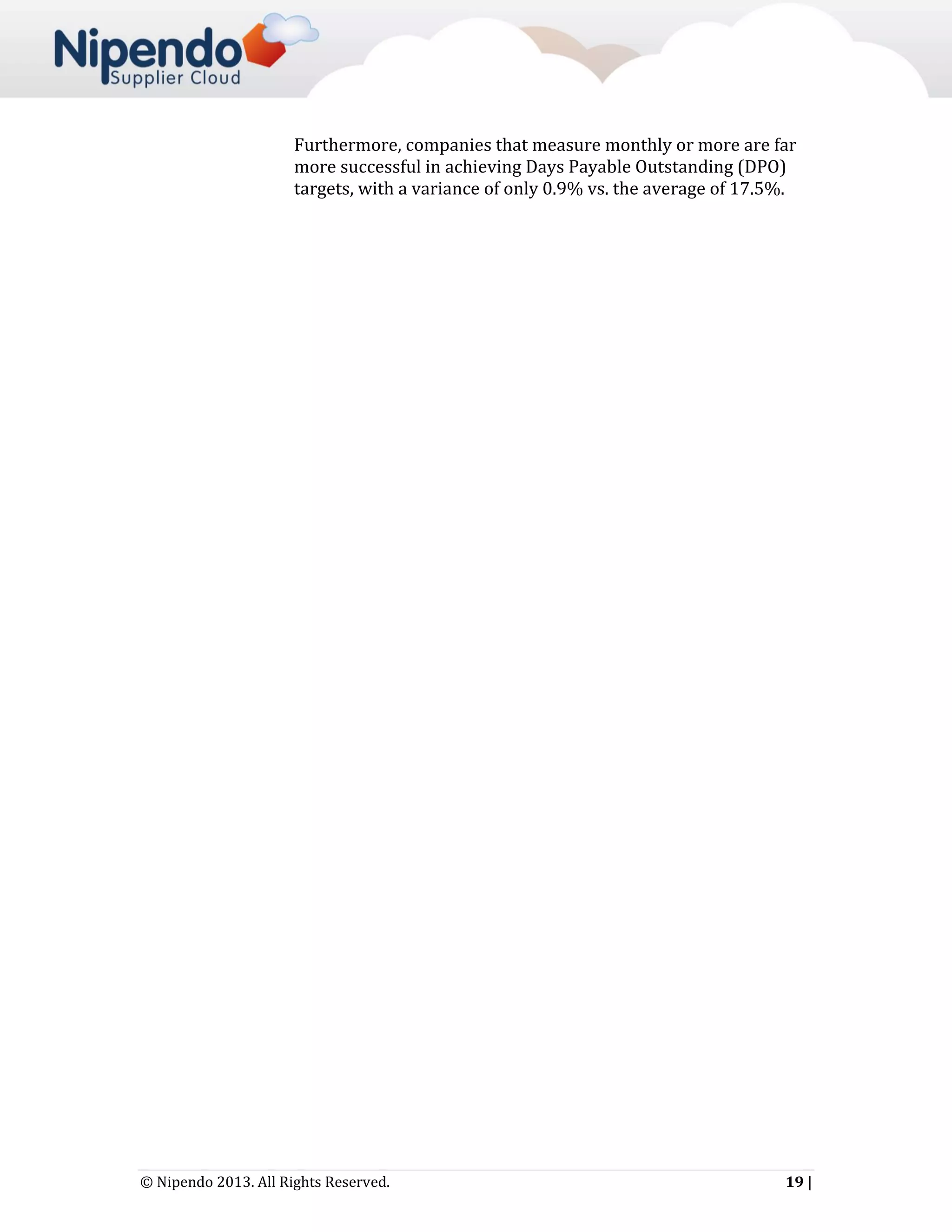 Furthermore, companies that measure monthly or more are far
more successful in achieving Days Payable Outstanding (DPO)
targets, with a variance of only 0.9% vs. the average of 17.5%.

© Nipendo 2013. All Rights Reserved.

19 |

 