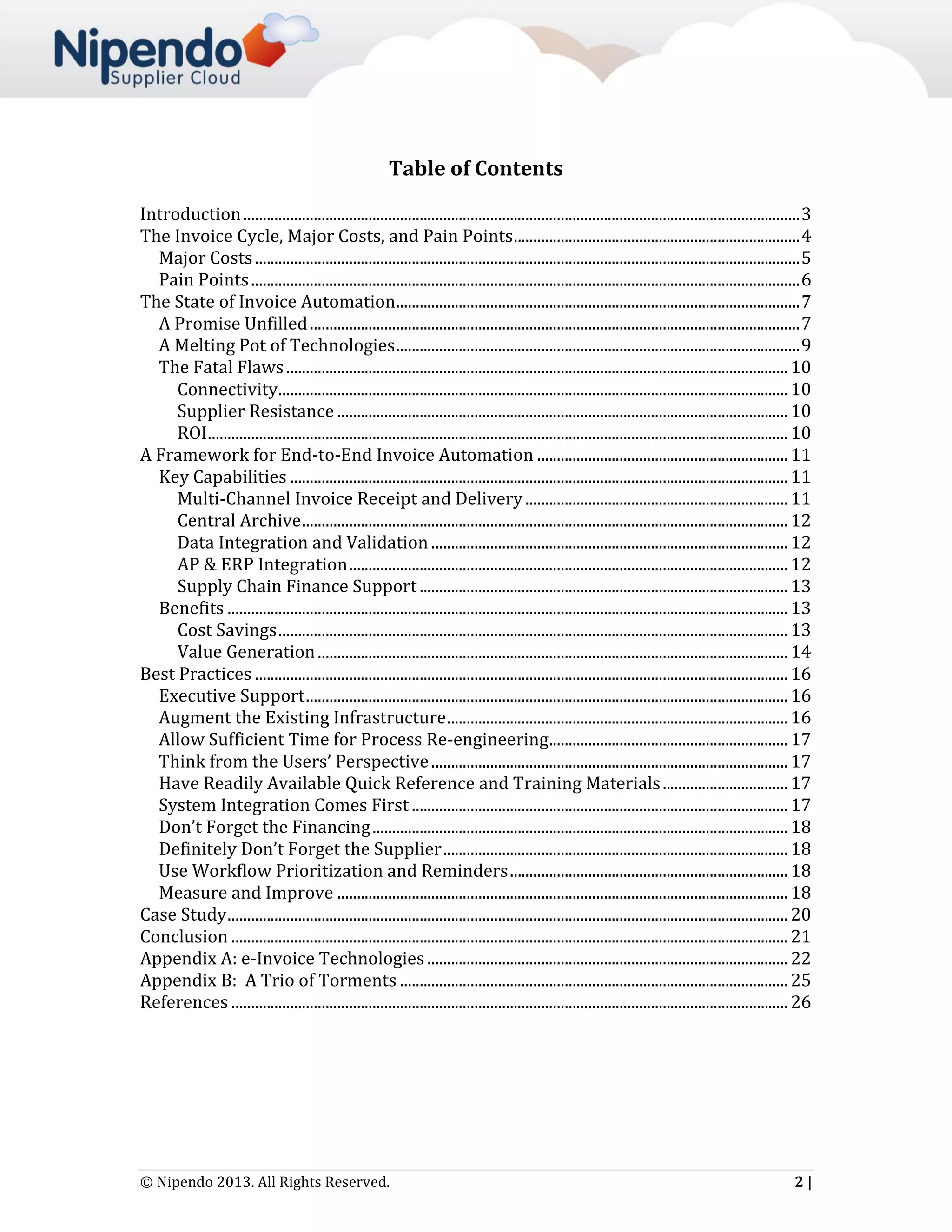Table of Contents
Introduction .............................................................................................................................................. 3
The Invoice Cycle, Major Costs, and Pain Points ......................................................................... 4
Major Costs ........................................................................................................................................... 5
Pain Points ............................................................................................................................................ 6
The State of Invoice Automation....................................................................................................... 7
A Promise Unfilled ............................................................................................................................. 7
A Melting Pot of Technologies ....................................................................................................... 9
The Fatal Flaws ................................................................................................................................ 10
Connectivity.................................................................................................................................. 10
Supplier Resistance ................................................................................................................... 10
ROI .................................................................................................................................................... 10
A Framework for End-to-End Invoice Automation ................................................................ 11
Key Capabilities ............................................................................................................................... 11
Multi-Channel Invoice Receipt and Delivery ................................................................... 11
Central Archive ............................................................................................................................ 12
Data Integration and Validation ........................................................................................... 12
AP & ERP Integration ................................................................................................................ 12
Supply Chain Finance Support .............................................................................................. 13
Benefits ............................................................................................................................................... 13
Cost Savings .................................................................................................................................. 13
Value Generation ........................................................................................................................ 14
Best Practices ........................................................................................................................................ 16
Executive Support ........................................................................................................................... 16
Augment the Existing Infrastructure ....................................................................................... 16
Allow Sufficient Time for Process Re-engineering............................................................. 17
Think from the Users’ Perspective ........................................................................................... 17
Have Readily Available Quick Reference and Training Materials ................................ 17
System Integration Comes First ................................................................................................ 17
Don’t Forget the Financing .......................................................................................................... 18
Definitely Don’t Forget the Supplier ........................................................................................ 18
Use Workflow Prioritization and Reminders ....................................................................... 18
Measure and Improve ................................................................................................................... 18
Case Study ............................................................................................................................................... 20
Conclusion .............................................................................................................................................. 21
Appendix A: e-Invoice Technologies ............................................................................................ 22
Appendix B: A Trio of Torments ................................................................................................... 25
References .............................................................................................................................................. 26

© Nipendo 2013. All Rights Reserved.

2|

 