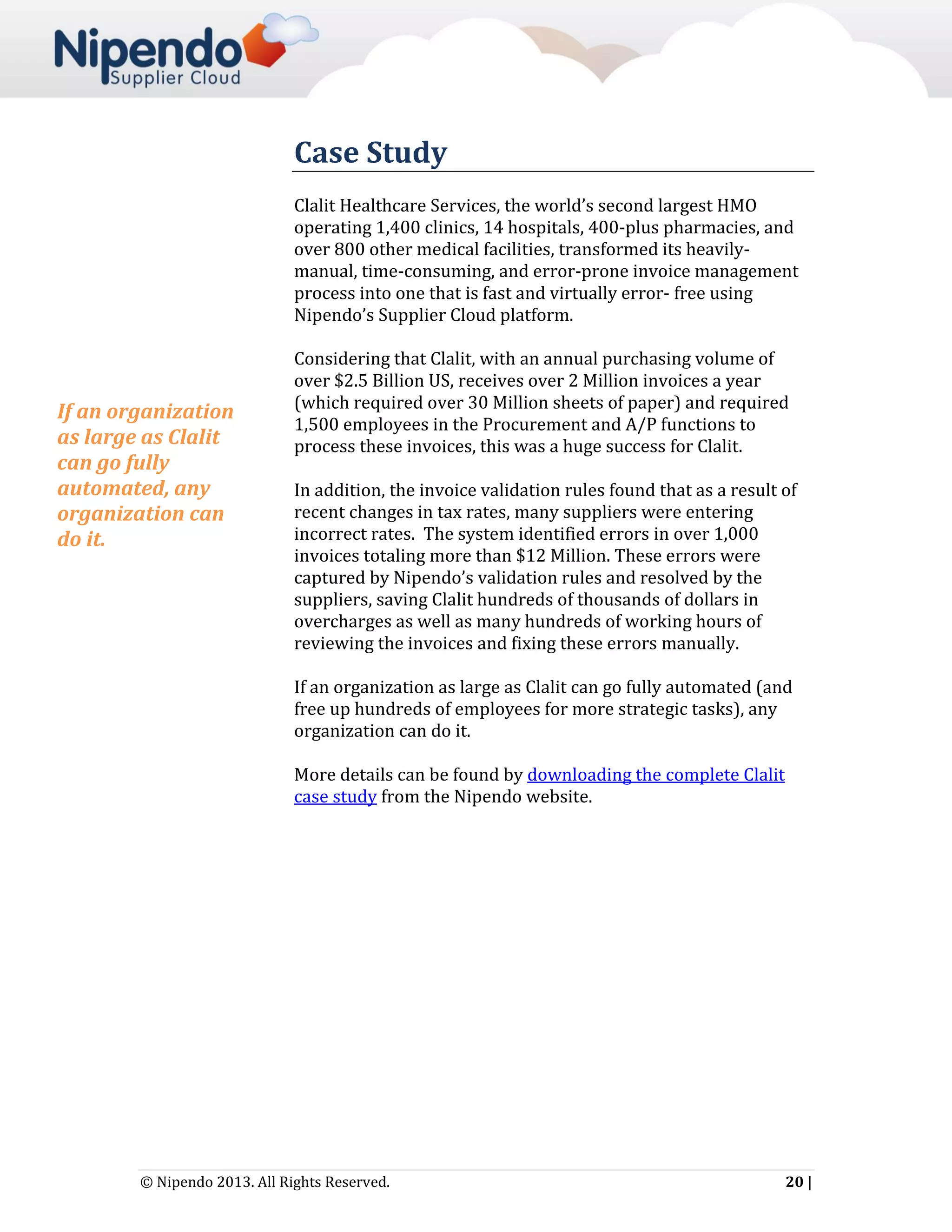 Case Study
Clalit Healthcare Services, the world’s second largest HMO
operating 1,400 clinics, 14 hospitals, 400-plus pharmacies, and
over 800 other medical facilities, transformed its heavilymanual, time-consuming, and error-prone invoice management
process into one that is fast and virtually error- free using
Nipendo’s Supplier Cloud platform.

If an organization
as large as Clalit
can go fully
automated, any
organization can
do it.

Considering that Clalit, with an annual purchasing volume of
over $2.5 Billion US, receives over 2 Million invoices a year
(which required over 30 Million sheets of paper) and required
1,500 employees in the Procurement and A/P functions to
process these invoices, this was a huge success for Clalit.
In addition, the invoice validation rules found that as a result of
recent changes in tax rates, many suppliers were entering
incorrect rates. The system identified errors in over 1,000
invoices totaling more than $12 Million. These errors were
captured by Nipendo’s validation rules and resolved by the
suppliers, saving Clalit hundreds of thousands of dollars in
overcharges as well as many hundreds of working hours of
reviewing the invoices and fixing these errors manually.
If an organization as large as Clalit can go fully automated (and
free up hundreds of employees for more strategic tasks), any
organization can do it.
More details can be found by downloading the complete Clalit
case study from the Nipendo website.

© Nipendo 2013. All Rights Reserved.

20 |

 