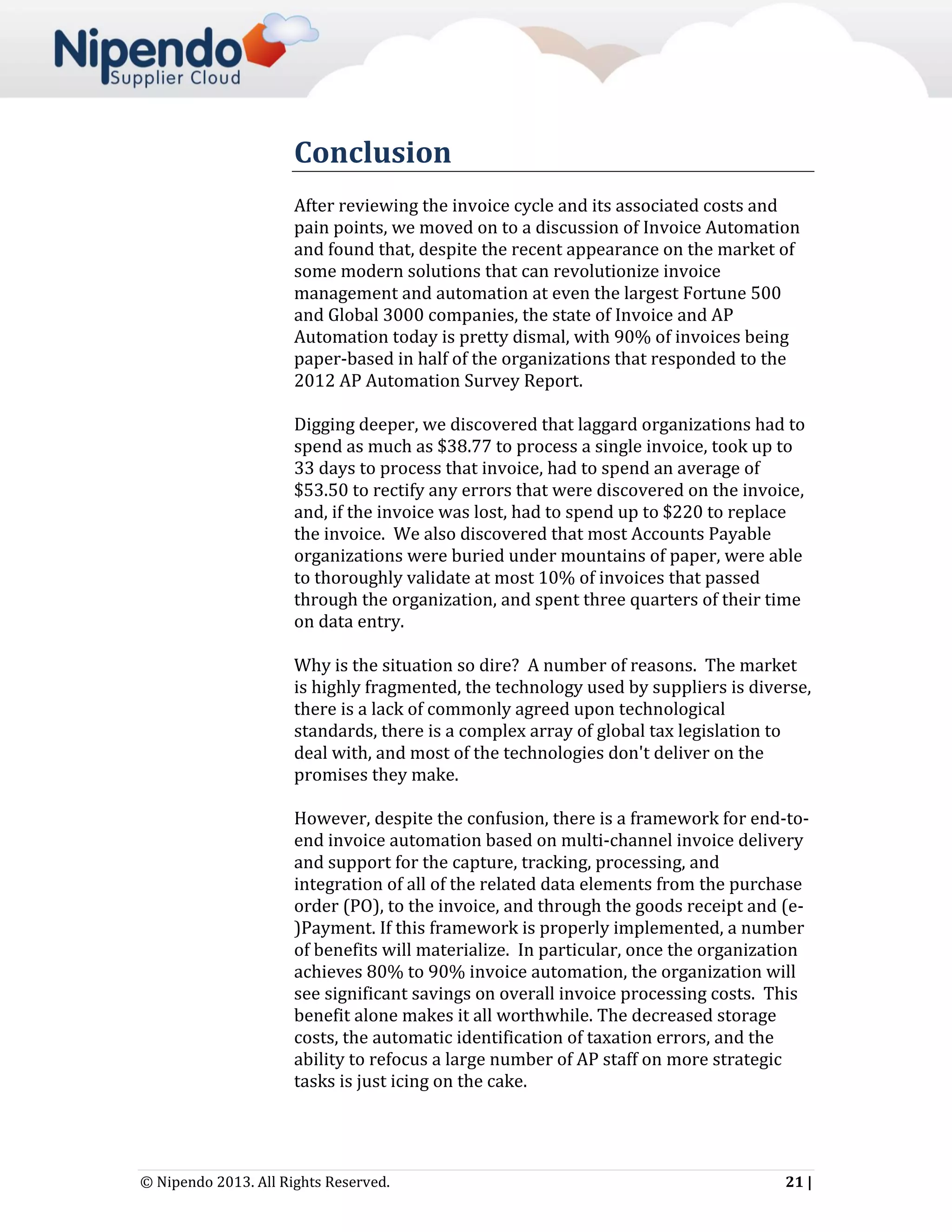 Conclusion
After reviewing the invoice cycle and its associated costs and
pain points, we moved on to a discussion of Invoice Automation
and found that, despite the recent appearance on the market of
some modern solutions that can revolutionize invoice
management and automation at even the largest Fortune 500
and Global 3000 companies, the state of Invoice and AP
Automation today is pretty dismal, with 90% of invoices being
paper-based in half of the organizations that responded to the
2012 AP Automation Survey Report.
Digging deeper, we discovered that laggard organizations had to
spend as much as $38.77 to process a single invoice, took up to
33 days to process that invoice, had to spend an average of
$53.50 to rectify any errors that were discovered on the invoice,
and, if the invoice was lost, had to spend up to $220 to replace
the invoice. We also discovered that most Accounts Payable
organizations were buried under mountains of paper, were able
to thoroughly validate at most 10% of invoices that passed
through the organization, and spent three quarters of their time
on data entry.
Why is the situation so dire? A number of reasons. The market
is highly fragmented, the technology used by suppliers is diverse,
there is a lack of commonly agreed upon technological
standards, there is a complex array of global tax legislation to
deal with, and most of the technologies don't deliver on the
promises they make.
However, despite the confusion, there is a framework for end-toend invoice automation based on multi-channel invoice delivery
and support for the capture, tracking, processing, and
integration of all of the related data elements from the purchase
order (PO), to the invoice, and through the goods receipt and (e)Payment. If this framework is properly implemented, a number
of benefits will materialize. In particular, once the organization
achieves 80% to 90% invoice automation, the organization will
see significant savings on overall invoice processing costs. This
benefit alone makes it all worthwhile. The decreased storage
costs, the automatic identification of taxation errors, and the
ability to refocus a large number of AP staff on more strategic
tasks is just icing on the cake.

© Nipendo 2013. All Rights Reserved.

21 |

 