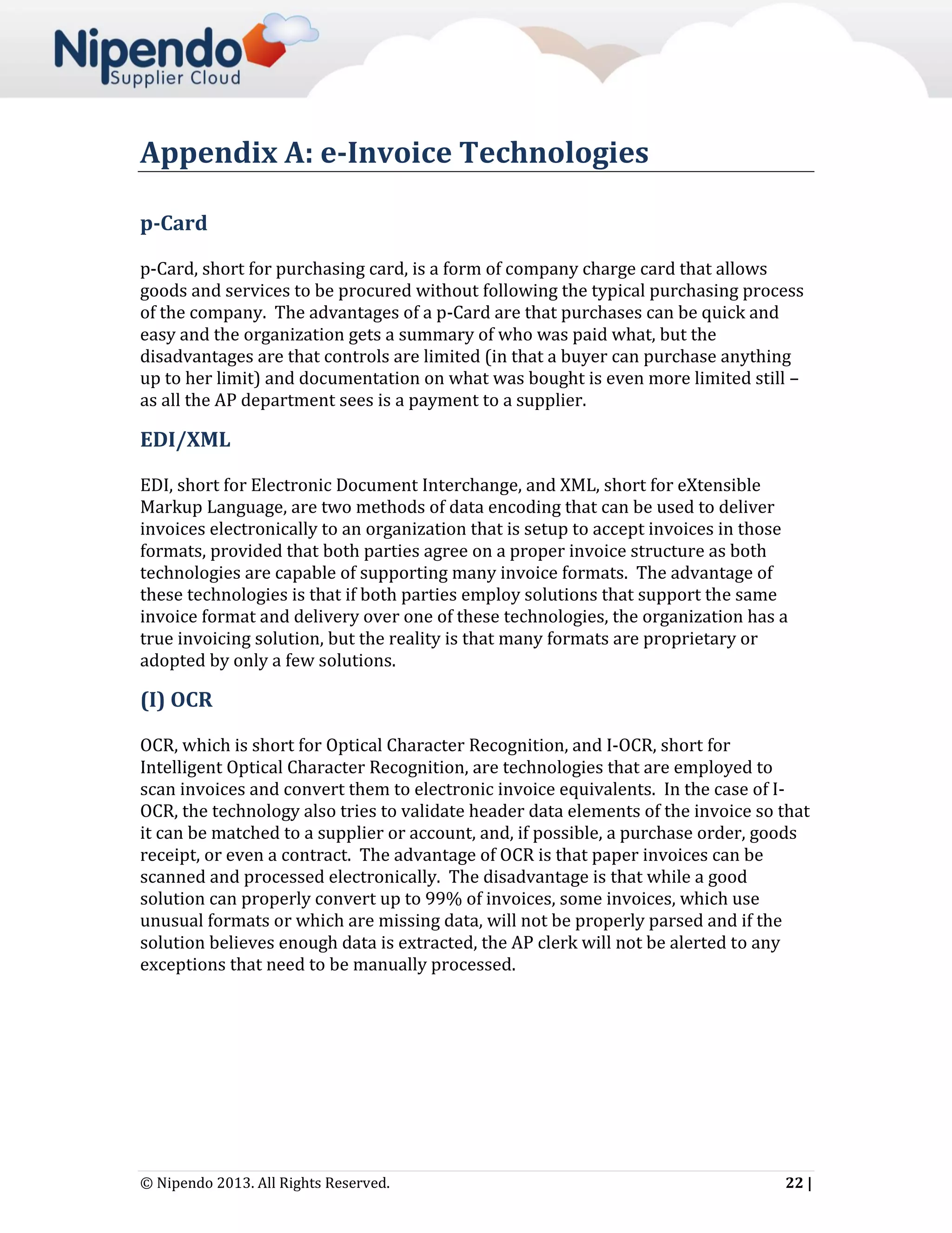 Appendix A: e-Invoice Technologies
p-Card
p-Card, short for purchasing card, is a form of company charge card that allows
goods and services to be procured without following the typical purchasing process
of the company. The advantages of a p-Card are that purchases can be quick and
easy and the organization gets a summary of who was paid what, but the
disadvantages are that controls are limited (in that a buyer can purchase anything
up to her limit) and documentation on what was bought is even more limited still –
as all the AP department sees is a payment to a supplier.

EDI/XML
EDI, short for Electronic Document Interchange, and XML, short for eXtensible
Markup Language, are two methods of data encoding that can be used to deliver
invoices electronically to an organization that is setup to accept invoices in those
formats, provided that both parties agree on a proper invoice structure as both
technologies are capable of supporting many invoice formats. The advantage of
these technologies is that if both parties employ solutions that support the same
invoice format and delivery over one of these technologies, the organization has a
true invoicing solution, but the reality is that many formats are proprietary or
adopted by only a few solutions.

(I) OCR
OCR, which is short for Optical Character Recognition, and I-OCR, short for
Intelligent Optical Character Recognition, are technologies that are employed to
scan invoices and convert them to electronic invoice equivalents. In the case of IOCR, the technology also tries to validate header data elements of the invoice so that
it can be matched to a supplier or account, and, if possible, a purchase order, goods
receipt, or even a contract. The advantage of OCR is that paper invoices can be
scanned and processed electronically. The disadvantage is that while a good
solution can properly convert up to 99% of invoices, some invoices, which use
unusual formats or which are missing data, will not be properly parsed and if the
solution believes enough data is extracted, the AP clerk will not be alerted to any
exceptions that need to be manually processed.

© Nipendo 2013. All Rights Reserved.

22 |

 