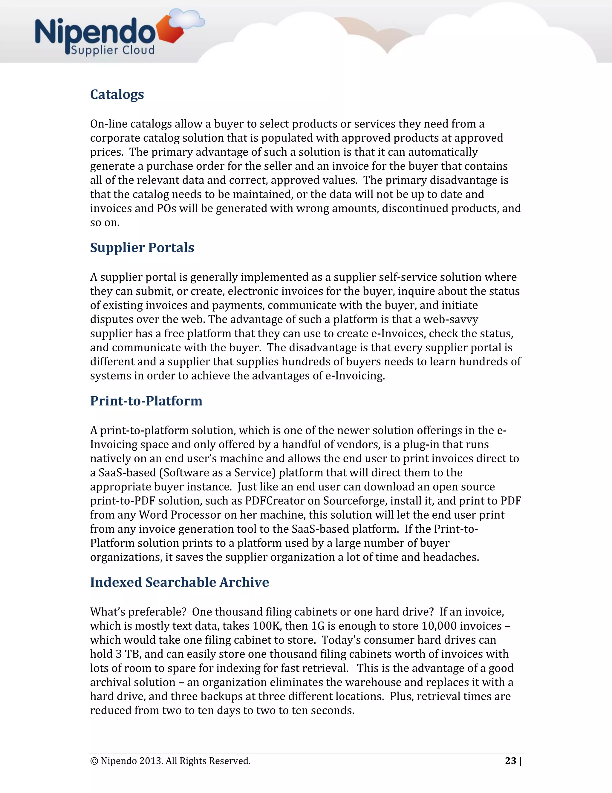 Catalogs
On-line catalogs allow a buyer to select products or services they need from a
corporate catalog solution that is populated with approved products at approved
prices. The primary advantage of such a solution is that it can automatically
generate a purchase order for the seller and an invoice for the buyer that contains
all of the relevant data and correct, approved values. The primary disadvantage is
that the catalog needs to be maintained, or the data will not be up to date and
invoices and POs will be generated with wrong amounts, discontinued products, and
so on.

Supplier Portals
A supplier portal is generally implemented as a supplier self-service solution where
they can submit, or create, electronic invoices for the buyer, inquire about the status
of existing invoices and payments, communicate with the buyer, and initiate
disputes over the web. The advantage of such a platform is that a web-savvy
supplier has a free platform that they can use to create e-Invoices, check the status,
and communicate with the buyer. The disadvantage is that every supplier portal is
different and a supplier that supplies hundreds of buyers needs to learn hundreds of
systems in order to achieve the advantages of e-Invoicing.

Print-to-Platform
A print-to-platform solution, which is one of the newer solution offerings in the eInvoicing space and only offered by a handful of vendors, is a plug-in that runs
natively on an end user’s machine and allows the end user to print invoices direct to
a SaaS-based (Software as a Service) platform that will direct them to the
appropriate buyer instance. Just like an end user can download an open source
print-to-PDF solution, such as PDFCreator on Sourceforge, install it, and print to PDF
from any Word Processor on her machine, this solution will let the end user print
from any invoice generation tool to the SaaS-based platform. If the Print-toPlatform solution prints to a platform used by a large number of buyer
organizations, it saves the supplier organization a lot of time and headaches.

Indexed Searchable Archive
What’s preferable? One thousand filing cabinets or one hard drive? If an invoice,
which is mostly text data, takes 100K, then 1G is enough to store 10,000 invoices –
which would take one filing cabinet to store. Today’s consumer hard drives can
hold 3 TB, and can easily store one thousand filing cabinets worth of invoices with
lots of room to spare for indexing for fast retrieval. This is the advantage of a good
archival solution – an organization eliminates the warehouse and replaces it with a
hard drive, and three backups at three different locations. Plus, retrieval times are
reduced from two to ten days to two to ten seconds.

© Nipendo 2013. All Rights Reserved.

23 |

 