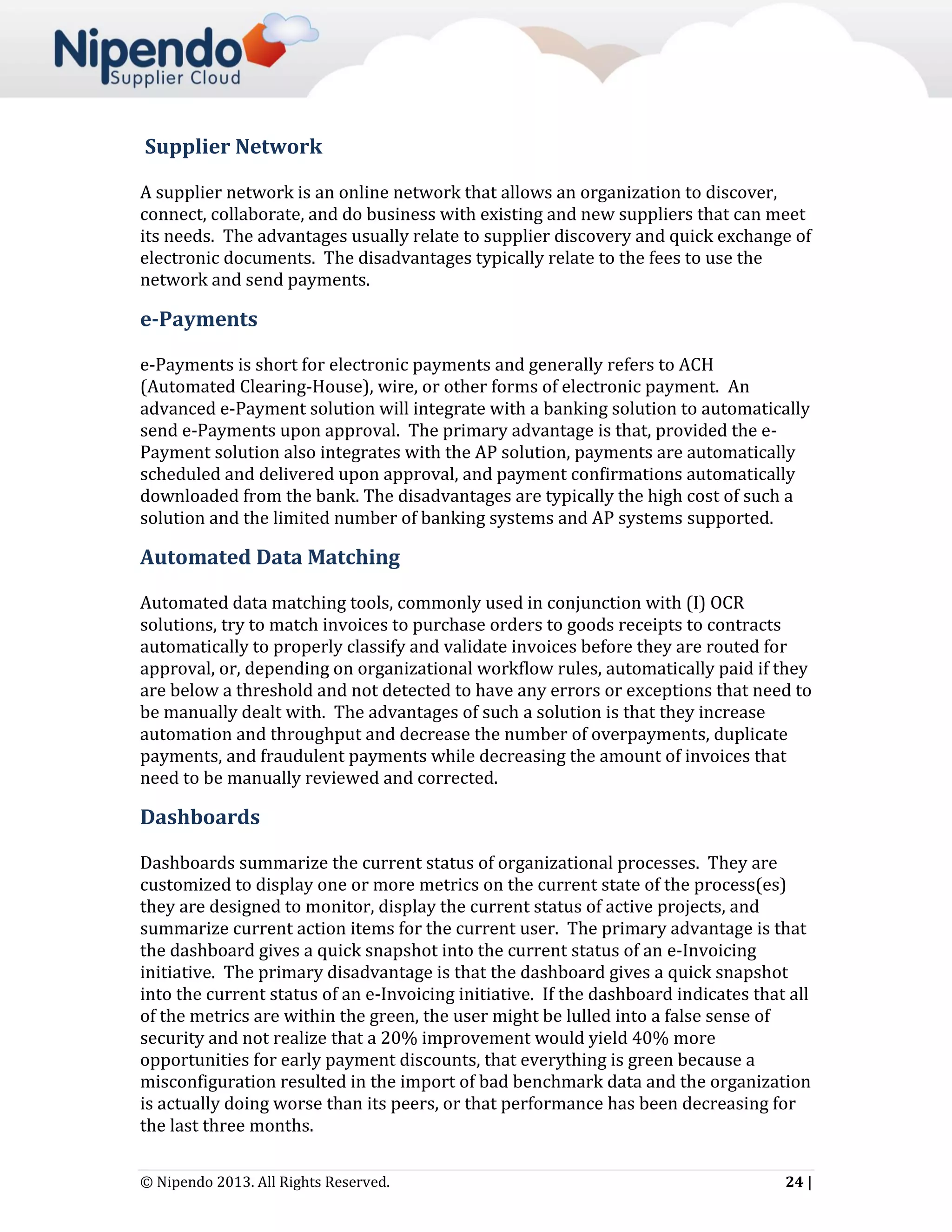Supplier Network
A supplier network is an online network that allows an organization to discover,
connect, collaborate, and do business with existing and new suppliers that can meet
its needs. The advantages usually relate to supplier discovery and quick exchange of
electronic documents. The disadvantages typically relate to the fees to use the
network and send payments.

e-Payments
e-Payments is short for electronic payments and generally refers to ACH
(Automated Clearing-House), wire, or other forms of electronic payment. An
advanced e-Payment solution will integrate with a banking solution to automatically
send e-Payments upon approval. The primary advantage is that, provided the ePayment solution also integrates with the AP solution, payments are automatically
scheduled and delivered upon approval, and payment confirmations automatically
downloaded from the bank. The disadvantages are typically the high cost of such a
solution and the limited number of banking systems and AP systems supported.

Automated Data Matching
Automated data matching tools, commonly used in conjunction with (I) OCR
solutions, try to match invoices to purchase orders to goods receipts to contracts
automatically to properly classify and validate invoices before they are routed for
approval, or, depending on organizational workflow rules, automatically paid if they
are below a threshold and not detected to have any errors or exceptions that need to
be manually dealt with. The advantages of such a solution is that they increase
automation and throughput and decrease the number of overpayments, duplicate
payments, and fraudulent payments while decreasing the amount of invoices that
need to be manually reviewed and corrected.

Dashboards
Dashboards summarize the current status of organizational processes. They are
customized to display one or more metrics on the current state of the process(es)
they are designed to monitor, display the current status of active projects, and
summarize current action items for the current user. The primary advantage is that
the dashboard gives a quick snapshot into the current status of an e-Invoicing
initiative. The primary disadvantage is that the dashboard gives a quick snapshot
into the current status of an e-Invoicing initiative. If the dashboard indicates that all
of the metrics are within the green, the user might be lulled into a false sense of
security and not realize that a 20% improvement would yield 40% more
opportunities for early payment discounts, that everything is green because a
misconfiguration resulted in the import of bad benchmark data and the organization
is actually doing worse than its peers, or that performance has been decreasing for
the last three months.
© Nipendo 2013. All Rights Reserved.

24 |

 